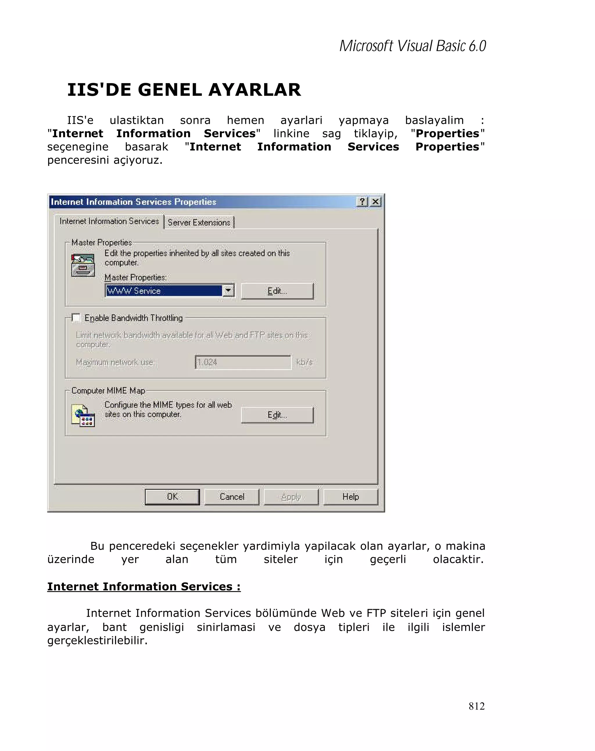 Microsoft Visual Basic 6.0

IIS'DE GENEL AYARLAR
IIS'e ulastiktan sonra hemen ayarlari yapmaya baslayalim :
"Internet Information Services" linkine sag tiklayip, "Properties"
seçenegine
basarak
"Internet Information Services Properties"
penceresini açiyoruz.

Bu penceredeki seçenekler yardimiyla yapilacak olan ayarlar, o makina
üzerinde
yer
alan
tüm
siteler
için
geçerli
olacaktir.
Internet Information Services :
Internet Information Services bölümünde Web ve FTP siteleri için genel
ayarlar, bant genisligi sinirlamasi ve dosya tipleri ile ilgili islemler
gerçeklestirilebilir.

812

 