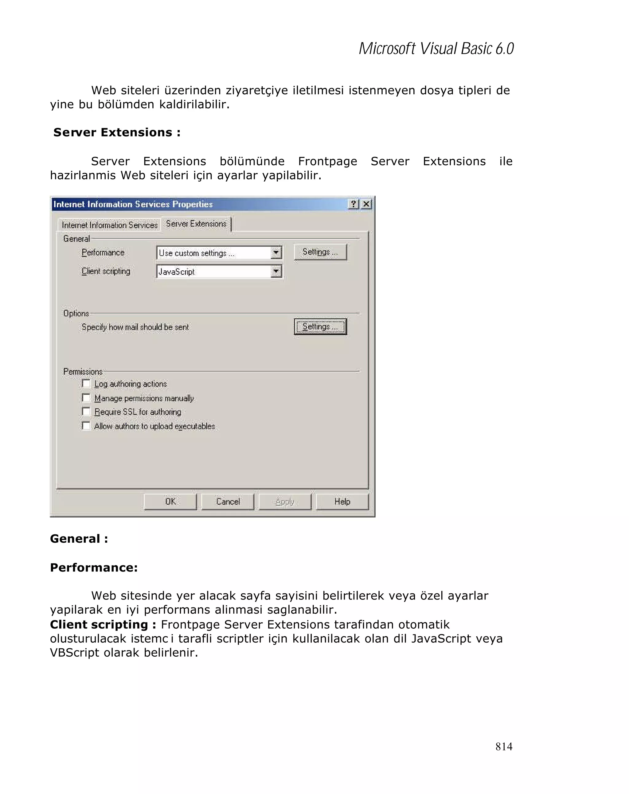 Microsoft Visual Basic 6.0
Web siteleri üzerinden ziyaretçiye iletilmesi istenmeyen dosya tipleri de
yine bu bölümden kaldirilabilir.
Server Extensions :
Server Extensions bölümünde Frontpage
hazirlanmis Web siteleri için ayarlar yapilabilir.

Server

Extensions

ile

General :
Performance:
Web sitesinde yer alacak sayfa sayisini belirtilerek veya özel ayarlar
yapilarak en iyi performans alinmasi saglanabilir.
Client scripting : Frontpage Server Extensions tarafindan otomatik
olusturulacak istemc i tarafli scriptler için kullanilacak olan dil JavaScript veya
VBScript olarak belirlenir.

814

 