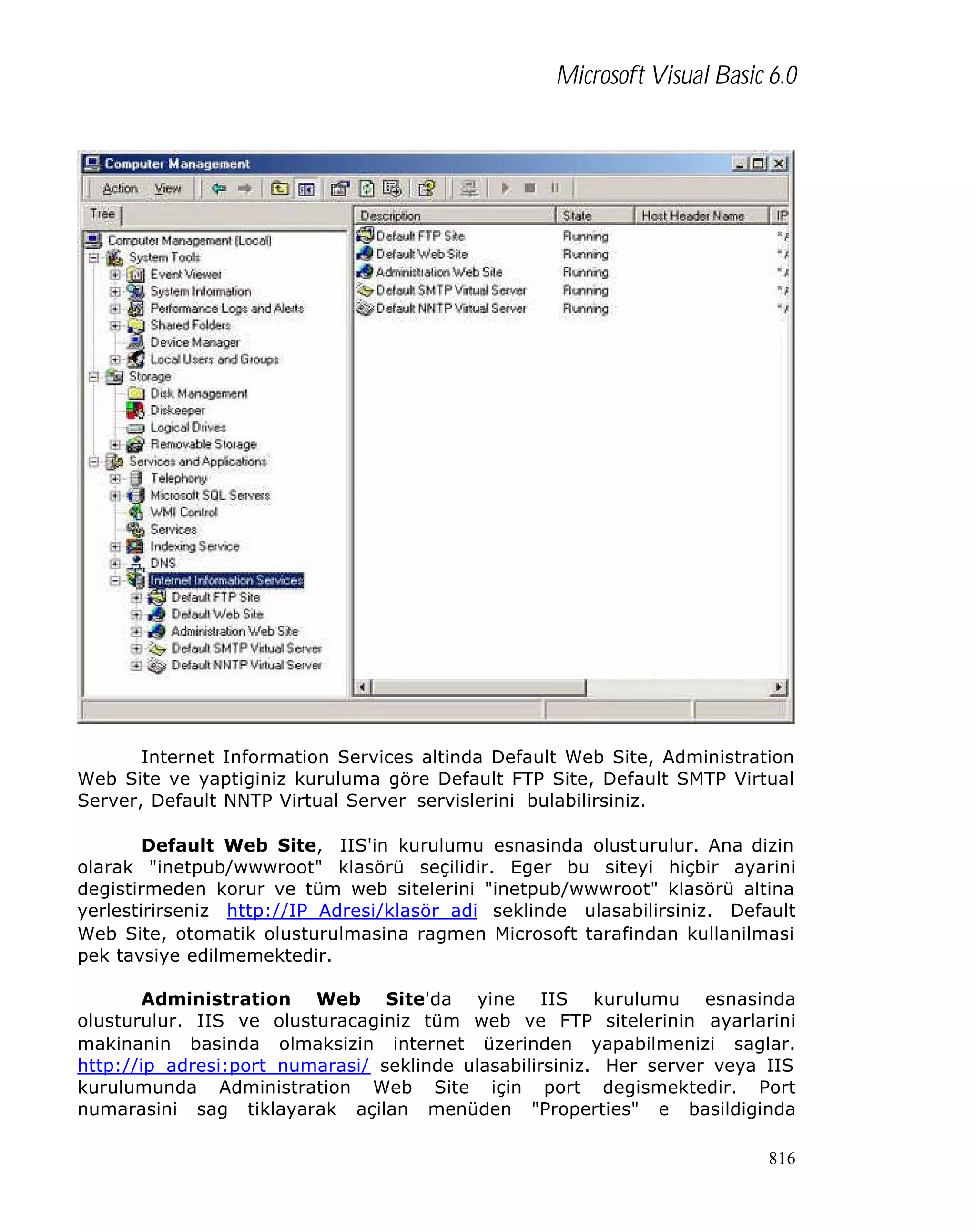 Microsoft Visual Basic 6.0

Internet Information Services altinda Default Web Site, Administration
Web Site ve yaptiginiz kuruluma göre Default FTP Site, Default SMTP Virtual
Server, Default NNTP Virtual Server servislerini bulabilirsiniz.
Default Web Site, IIS'in kurulumu esnasinda olusturulur. Ana dizin
olarak "inetpub/wwwroot" klasörü seçilidir. Eger bu siteyi hiçbir ayarini
degistirmeden korur ve tüm web sitelerini "inetpub/wwwroot" klasörü altina
yerlestirirseniz http://IP_Adresi/klasör_adi seklinde ulasabilirsiniz. Default
Web Site, otomatik olusturulmasina ragmen Microsoft tarafindan kullanilmasi
pek tavsiye edilmemektedir.
Administration Web Site'da yine IIS kurulumu esnasinda
olusturulur. IIS ve olusturacaginiz tüm web ve FTP sitelerinin ayarlarini
makinanin basinda olmaksizin internet üzerinden yapabilmenizi saglar.
http://ip_adresi:port_numarasi/ seklinde ulasabilirsiniz. Her server veya IIS
kurulumunda Administration Web Site için port degismektedir. Port
numarasini sag tiklayarak açilan menüden "Properties" e basildiginda
816

 