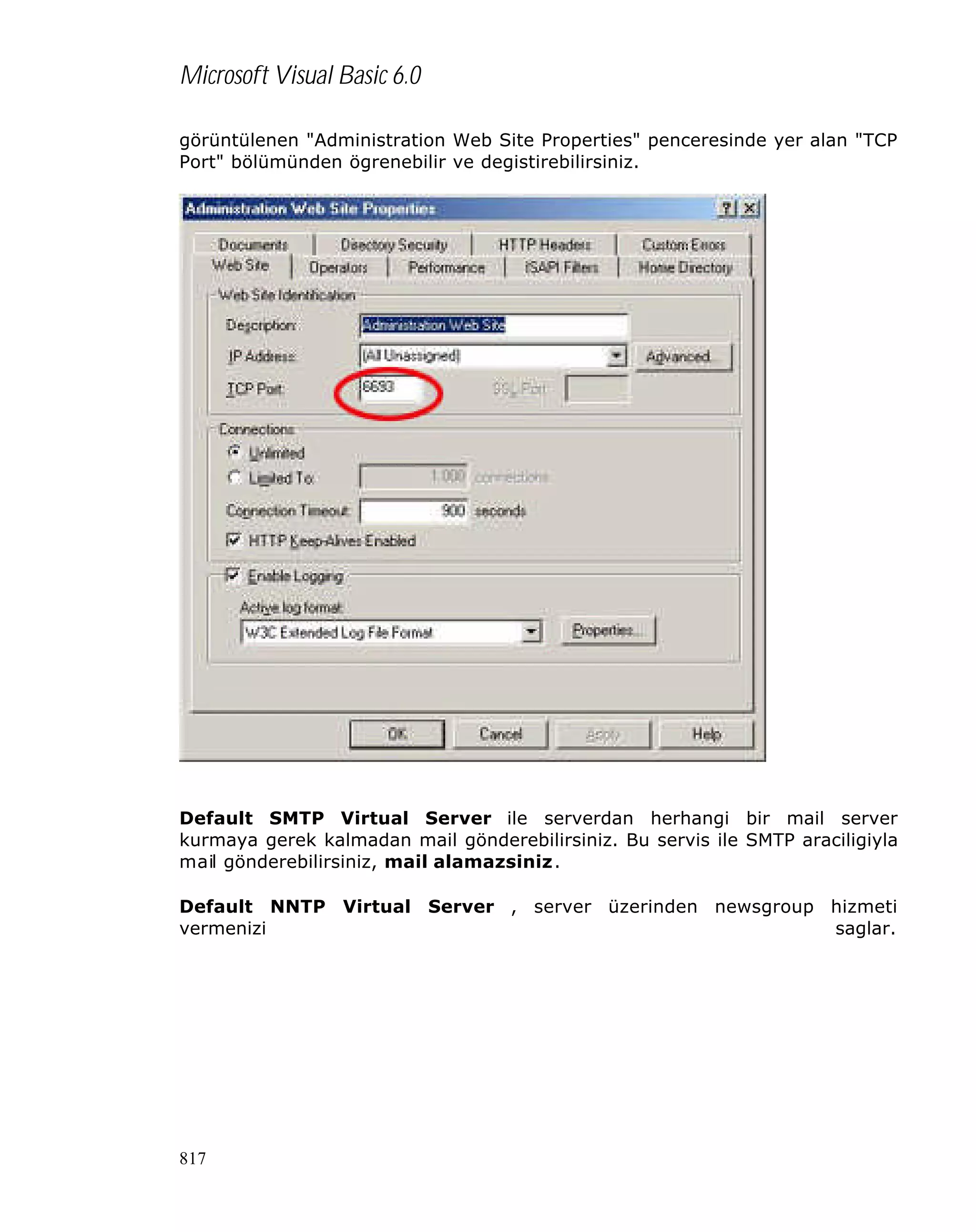 Microsoft Visual Basic 6.0
görüntülenen "Administration Web Site Properties" penceresinde yer alan "TCP
Port" bölümünden ögrenebilir ve degistirebilirsiniz.

Default SMTP Virtual Server ile serverdan herhangi bir mail server
kurmaya gerek kalmadan mail gönderebilirsiniz. Bu servis ile SMTP araciligiyla
mail gönderebilirsiniz, mail alamazsiniz.
Default NNTP Virtual Server , server üzerinden newsgroup hizmeti
vermenizi
saglar.

817

 