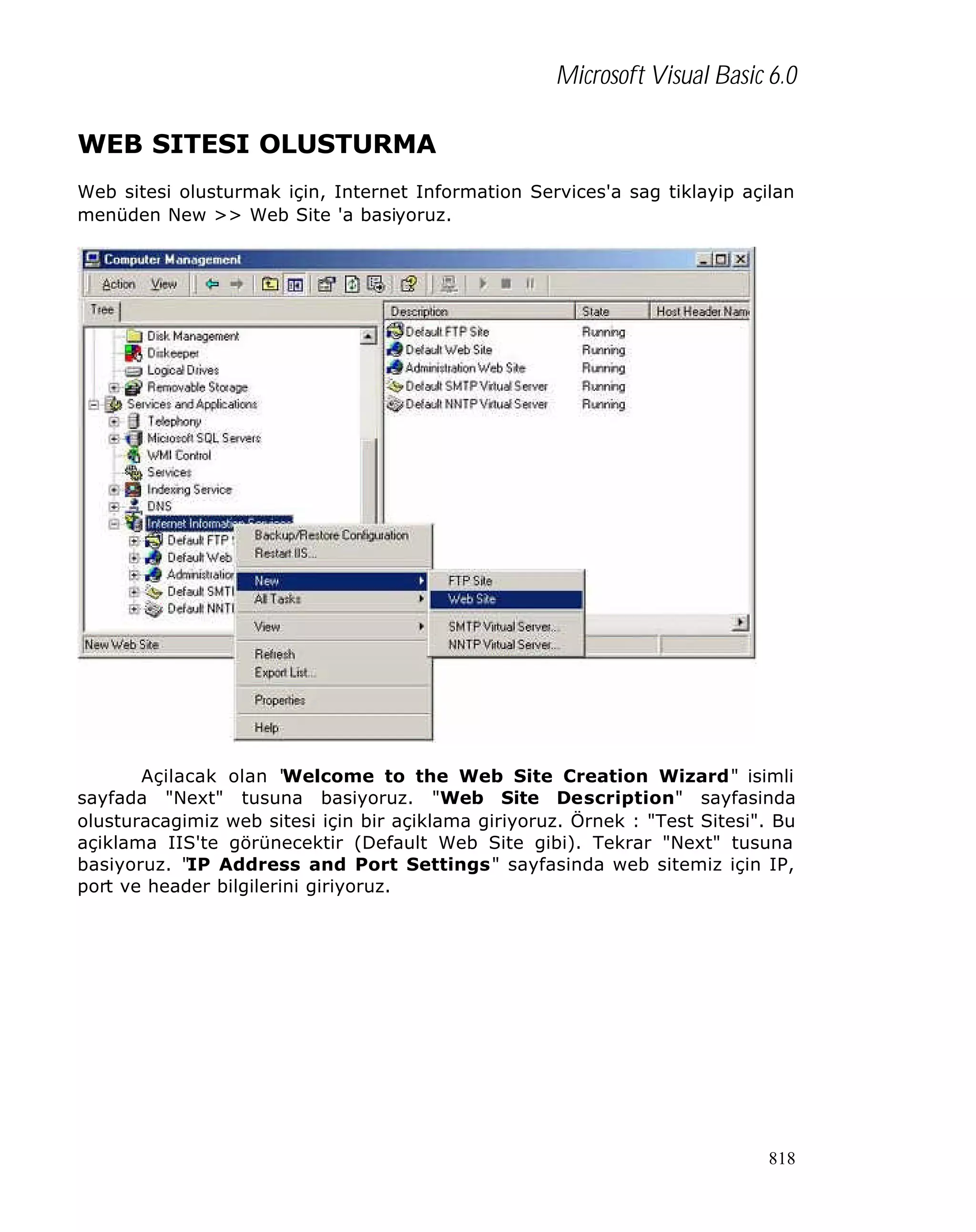Microsoft Visual Basic 6.0
WEB SITESI OLUSTURMA
Web sitesi olusturmak için, Internet Information Services'a sag tiklayip açilan
menüden New >> Web Site 'a basiyoruz.

Açilacak olan "
Welcome to the Web Site Creation Wizard" isimli
sayfada "Next" tusuna basiyoruz. "Web Site Description" sayfasinda
olusturacagimiz web sitesi için bir açiklama giriyoruz. Örnek : "Test Sitesi". Bu
açiklama IIS'te görünecektir (Default Web Site gibi). Tekrar "Next" tusuna
basiyoruz. "IP Address and Port Settings" sayfasinda web sitemiz için IP,
port ve header bilgilerini giriyoruz.

818

 
