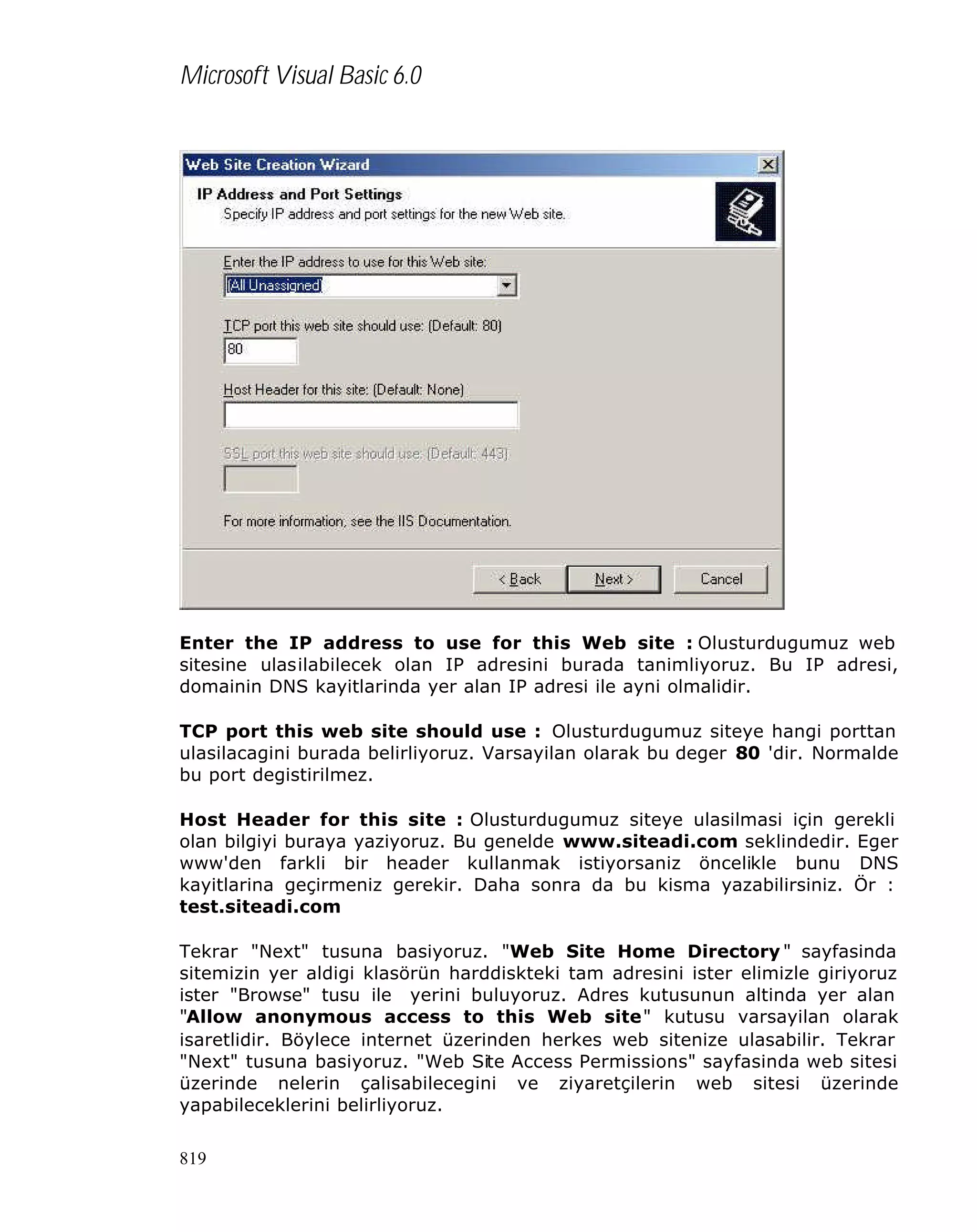 Microsoft Visual Basic 6.0

Enter the IP address to use for this Web site : Olusturdugumuz web
sitesine ulasilabilecek olan IP adresini burada tanimliyoruz. Bu IP adresi,
domainin DNS kayitlarinda yer alan IP adresi ile ayni olmalidir.
TCP port this web site should use : Olusturdugumuz siteye hangi porttan
ulasilacagini burada belirliyoruz. Varsayilan olarak bu deger 80 'dir. Normalde
bu port degistirilmez.
Host Header for this site : Olusturdugumuz siteye ulasilmasi için gerekli
olan bilgiyi buraya yaziyoruz. Bu genelde www.siteadi.com seklindedir. Eger
www'den farkli bir header kullanmak istiyorsaniz öncelikle bunu DNS
kayitlarina geçirmeniz gerekir. Daha sonra da bu kisma yazabilirsiniz. Ör :
test.siteadi.com
Tekrar "Next" tusuna basiyoruz. "Web Site Home Directory " sayfasinda
sitemizin yer aldigi klasörün harddiskteki tam adresini ister elimizle giriyoruz
ister "Browse" tusu ile yerini buluyoruz. Adres kutusunun altinda yer alan
"Allow anonymous access to this Web site" kutusu varsayilan olarak
isaretlidir. Böylece internet üzerinden herkes web sitenize ulasabilir. Tekrar
"Next" tusuna basiyoruz. "Web Site Access Permissions" sayfasinda web sitesi
üzerinde nelerin çalisabilecegini ve ziyaretçilerin web sitesi üzerinde
yapabileceklerini belirliyoruz.
819

 