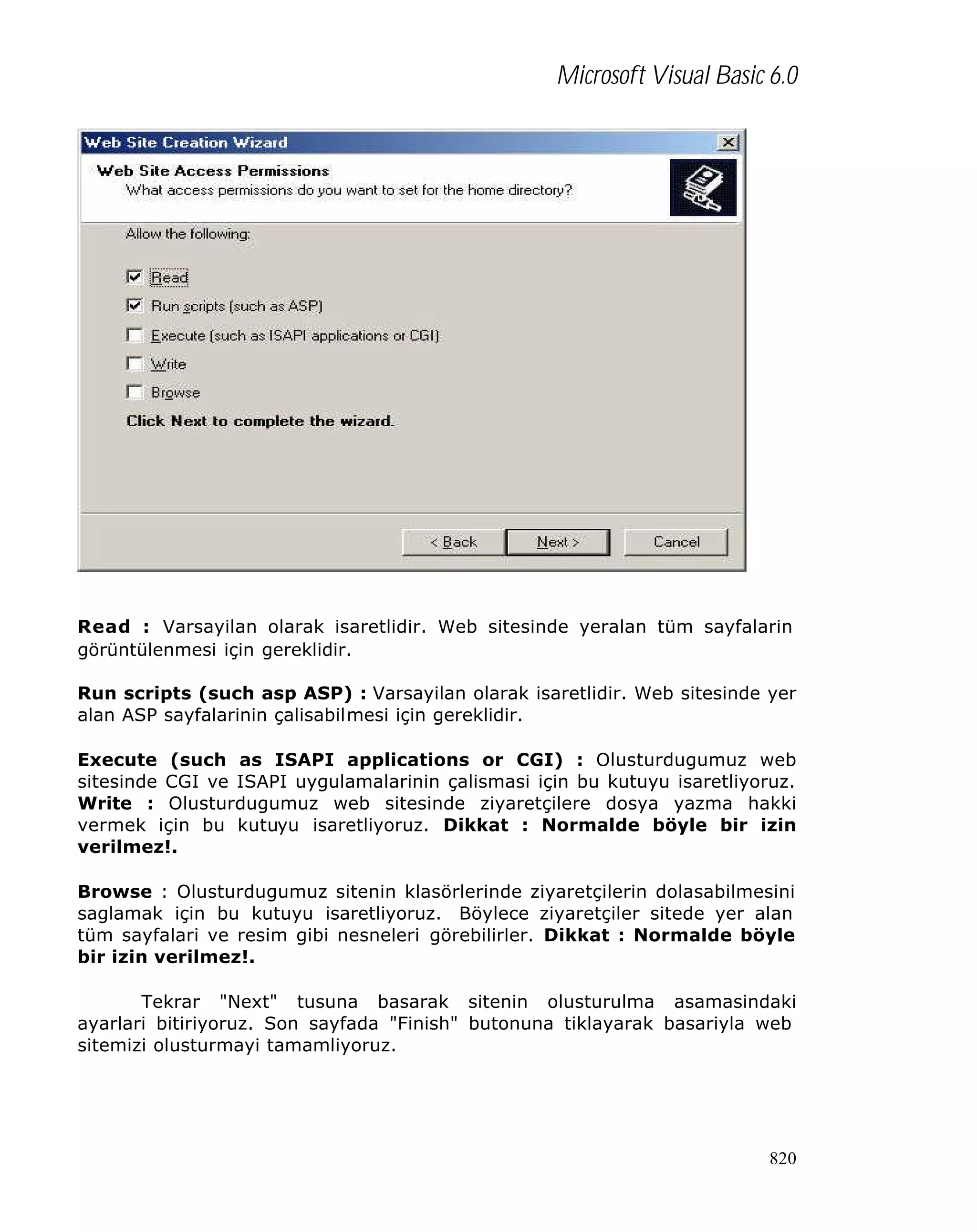 Microsoft Visual Basic 6.0

Read : Varsayilan olarak isaretlidir. Web sitesinde yeralan tüm sayfalarin
görüntülenmesi için gereklidir.
Run scripts (such asp ASP) : Varsayilan olarak isaretlidir. Web sitesinde yer
alan ASP sayfalarinin çalisabilmesi için gereklidir.
Execute (such as ISAPI applications or CGI) : Olusturdugumuz web
sitesinde CGI ve ISAPI uygulamalarinin çalismasi için bu kutuyu isaretliyoruz.
Write : Olusturdugumuz web sitesinde ziyaretçilere dosya yazma hakki
vermek için bu kutuyu isaretliyoruz. Dikkat : Normalde böyle bir izin
verilmez!.
Browse : Olusturdugumuz sitenin klasörlerinde ziyaretçilerin dolasabilmesini
saglamak için bu kutuyu isaretliyoruz. Böylece ziyaretçiler sitede yer alan
tüm sayfalari ve resim gibi nesneleri görebilirler. Dikkat : Normalde böyle
bir izin verilmez!.
Tekrar "Next" tusuna basarak sitenin olusturulma asamasindaki
ayarlari bitiriyoruz. Son sayfada "Finish" butonuna tiklayarak basariyla web
sitemizi olusturmayi tamamliyoruz.

820

 