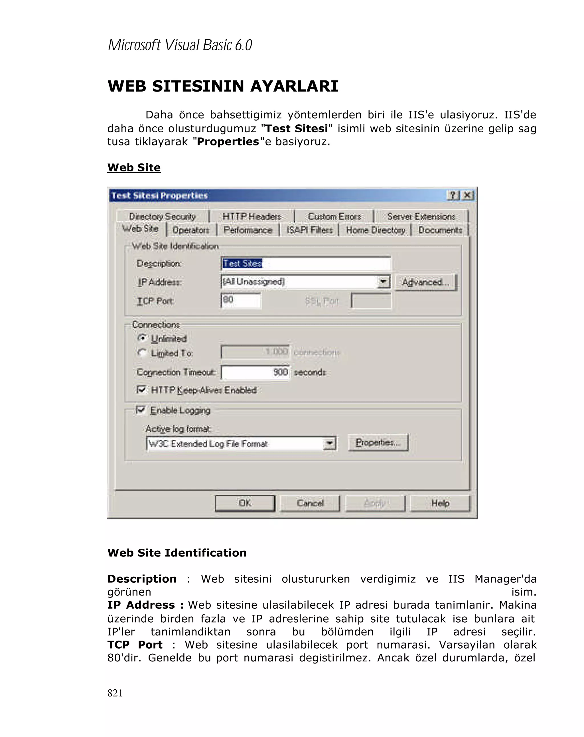 Microsoft Visual Basic 6.0
WEB SITESININ AYARLARI
Daha önce bahsettigimiz yöntemlerden biri ile IIS'e ulasiyoruz. IIS'de
daha önce olusturdugumuz "Test Sitesi" isimli web sitesinin üzerine gelip sag
tusa tiklayarak "Properties"e basiyoruz.
Web Site

Web Site Identification
Description : Web sitesini olustururken verdigimiz ve IIS Manager'da
görünen
isim.
IP Address : Web sitesine ulasilabilecek IP adresi burada tanimlanir. Makina
üzerinde birden fazla ve IP adreslerine sahip site tutulacak ise bunlara ait
IP'ler tanimlandiktan sonra bu bölümden ilgili IP adresi seçilir.
TCP Port : Web sitesine ulasilabilecek port numarasi. Varsayilan olarak
80'dir. Genelde bu port numarasi degistirilmez. Ancak özel durumlarda, özel
821

 