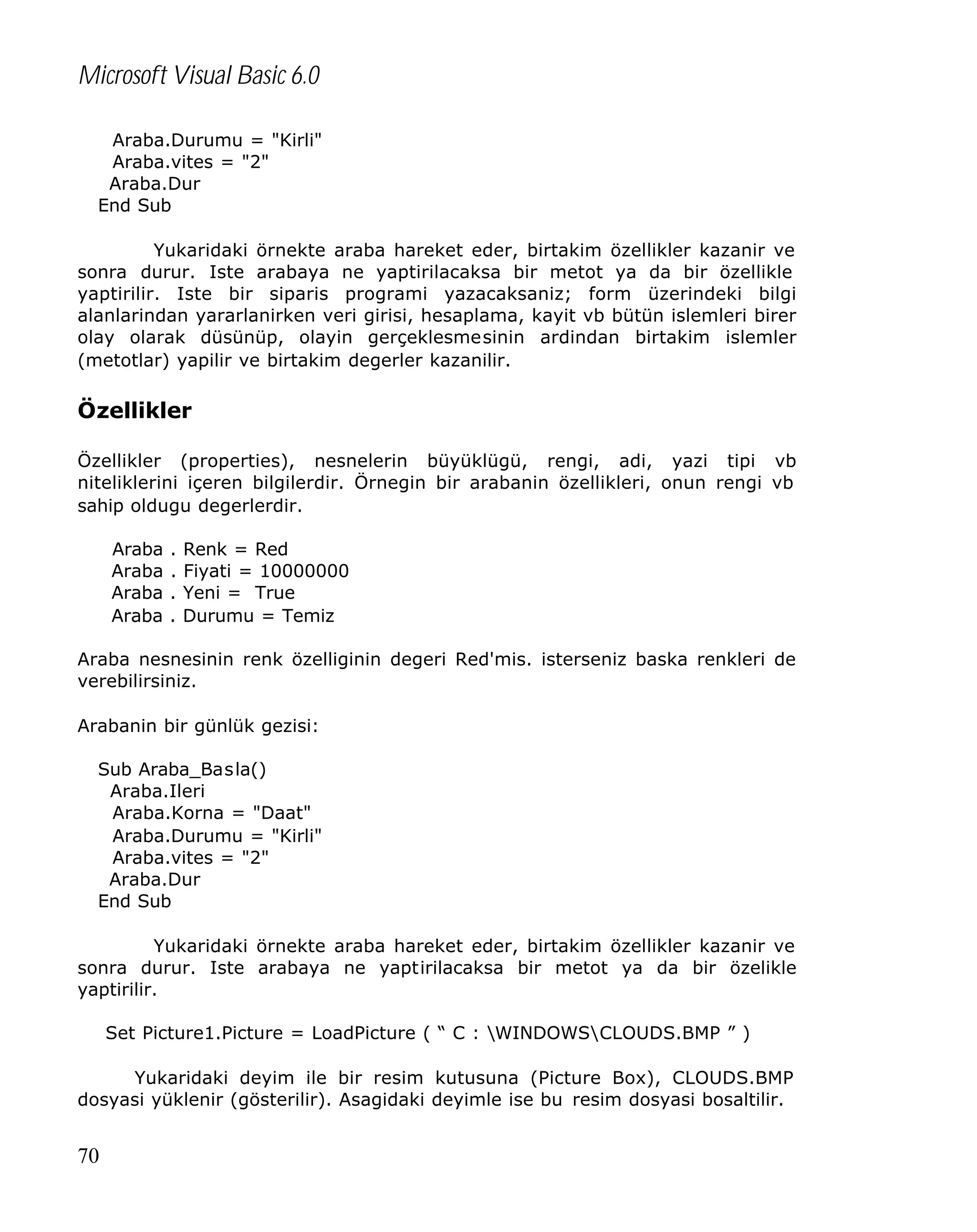 Microsoft Visual Basic 6.0
Araba.Durumu = "Kirli"
Araba.vites = "2"
Araba.Dur
End Sub
Yukaridaki örnekte araba hareket eder, birtakim özellikler kazanir ve
sonra durur. Iste arabaya ne yaptirilacaksa bir metot ya da bir özellikle
yaptirilir. Iste bir siparis programi yazacaksaniz; form üzerindeki bilgi
alanlarindan yararlanirken veri girisi, hesaplama, kayit vb bütün islemleri birer
olay olarak düsünüp, olayin gerçeklesmesinin ardindan birtakim islemler
(metotlar) yapilir ve birtakim degerler kazanilir.

Özellikler
Özellikler (properties), nesnelerin büyüklügü, rengi, adi, yazi tipi vb
niteliklerini içeren bilgilerdir. Örnegin bir arabanin özellikleri, onun rengi vb
sahip oldugu degerlerdir.
Araba
Araba
Araba
Araba

.
.
.
.

Renk = Red
Fiyati = 10000000
Yeni = True
Durumu = Temiz

Araba nesnesinin renk özelliginin degeri Red'mis. isterseniz baska renkleri de
verebilirsiniz.
Arabanin bir günlük gezisi:
Sub Araba_Basla()
Araba.Ileri
Araba.Korna = "Daat"
Araba.Durumu = "Kirli"
Araba.vites = "2"
Araba.Dur
End Sub
Yukaridaki örnekte araba hareket eder, birtakim özellikler kazanir ve
sonra durur. Iste arabaya ne yaptirilacaksa bir metot ya da bir özelikle
yaptirilir.
Set Picture1.Picture = LoadPicture ( “ C : WINDOWSCLOUDS.BMP ” )
Yukaridaki deyim ile bir resim kutusuna (Picture Box), CLOUDS.BMP
dosyasi yüklenir (gösterilir). Asagidaki deyimle ise bu resim dosyasi bosaltilir.

70

 
