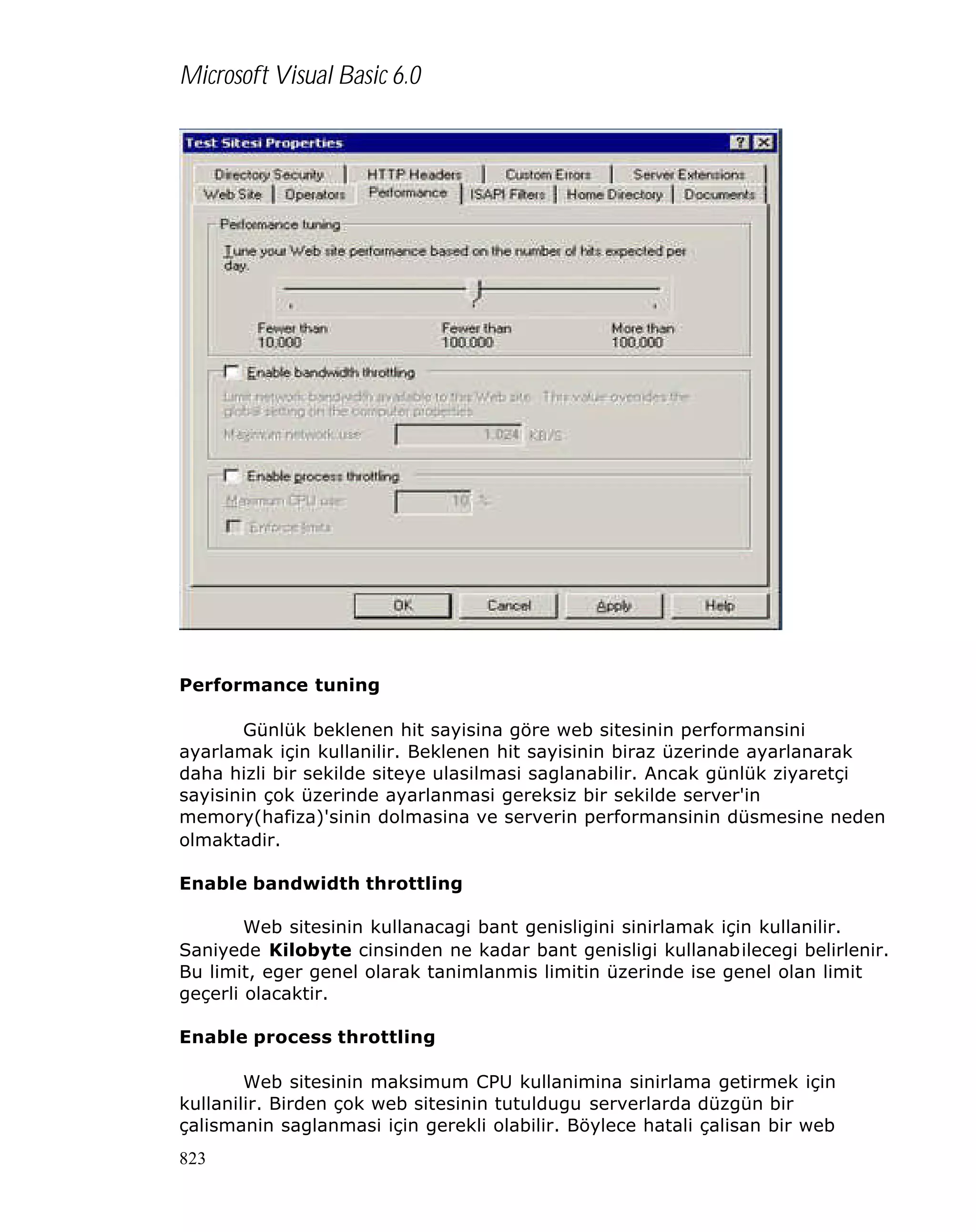 Microsoft Visual Basic 6.0

Performance tuning
Günlük beklenen hit sayisina göre web sitesinin performansini
ayarlamak için kullanilir. Beklenen hit sayisinin biraz üzerinde ayarlanarak
daha hizli bir sekilde siteye ulasilmasi saglanabilir. Ancak günlük ziyaretçi
sayisinin çok üzerinde ayarlanmasi gereksiz bir sekilde server'in
memory(hafiza)'sinin dolmasina ve serverin performansinin düsmesine neden
olmaktadir.
Enable bandwidth throttling
Web sitesinin kullanacagi bant genisligini sinirlamak için kullanilir.
Saniyede Kilobyte cinsinden ne kadar bant genisligi kullanabilecegi belirlenir.
Bu limit, eger genel olarak tanimlanmis limitin üzerinde ise genel olan limit
geçerli olacaktir.
Enable process throttling
Web sitesinin maksimum CPU kullanimina sinirlama getirmek için
kullanilir. Birden çok web sitesinin tutuldugu serverlarda düzgün bir
çalismanin saglanmasi için gerekli olabilir. Böylece hatali çalisan bir web
823

 