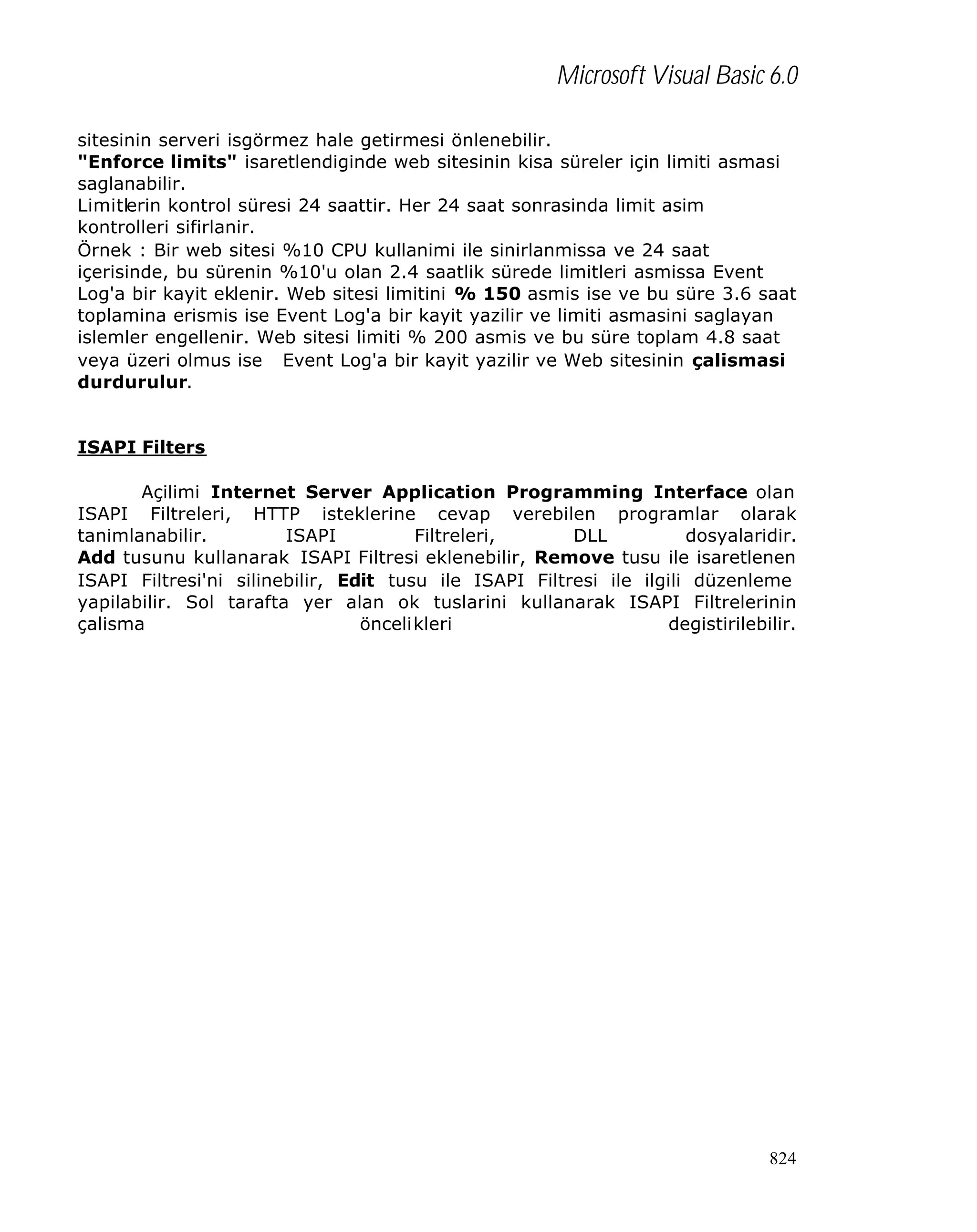 Microsoft Visual Basic 6.0
sitesinin serveri isgörmez hale getirmesi önlenebilir.
"Enforce limits" isaretlendiginde web sitesinin kisa süreler için limiti asmasi
saglanabilir.
Limitlerin kontrol süresi 24 saattir. Her 24 saat sonrasinda limit asim
kontrolleri sifirlanir.
Örnek : Bir web sitesi %10 CPU kullanimi ile sinirlanmissa ve 24 saat
içerisinde, bu sürenin %10'u olan 2.4 saatlik sürede limitleri asmissa Event
Log'a bir kayit eklenir. Web sitesi limitini % 150 asmis ise ve bu süre 3.6 saat
toplamina erismis ise Event Log'a bir kayit yazilir ve limiti asmasini saglayan
islemler engellenir. Web sitesi limiti % 200 asmis ve bu süre toplam 4.8 saat
veya üzeri olmus ise Event Log'a bir kayit yazilir ve Web sitesinin çalismasi
durdurulur.
ISAPI Filters
Açilimi Internet Server Application Programming Interface olan
ISAPI Filtreleri, HTTP isteklerine cevap verebilen programlar olarak
tanimlanabilir.
ISAPI
Filtreleri,
DLL
dosyalaridir.
Add tusunu kullanarak ISAPI Filtresi eklenebilir, Remove tusu ile isaretlenen
ISAPI Filtresi'ni silinebilir, Edit tusu ile ISAPI Filtresi ile ilgili düzenleme
yapilabilir. Sol tarafta yer alan ok tuslarini kullanarak ISAPI Filtrelerinin
çalisma
öncelikleri
degistirilebilir.

824

 