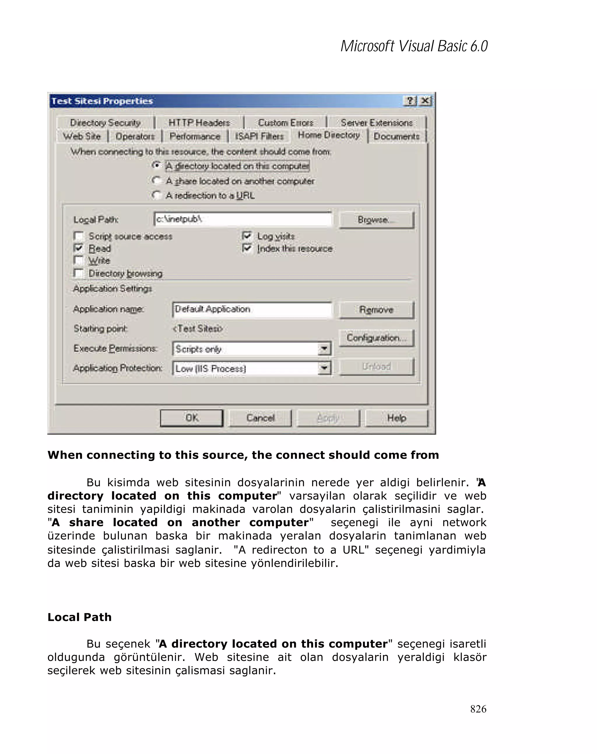 Microsoft Visual Basic 6.0

When connecting to this source, the connect should come from
Bu kisimda web sitesinin dosyalarinin nerede yer aldigi belirlenir. "
A
directory located on this computer" varsayilan olarak seçilidir ve web
sitesi taniminin yapildigi makinada varolan dosyalarin çalistirilmasini saglar.
"A share located on another computer"
seçenegi ile ayni network
üzerinde bulunan baska bir makinada yeralan dosyalarin tanimlanan web
sitesinde çalistirilmasi saglanir. "A redirecton to a URL" seçenegi yardimiyla
da web sitesi baska bir web sitesine yönlendirilebilir.

Local Path
Bu seçenek "A directory located on this computer" seçenegi isaretli
oldugunda görüntülenir. Web sitesine ait olan dosyalarin yeraldigi klasör
seçilerek web sitesinin çalismasi saglanir.

826

 