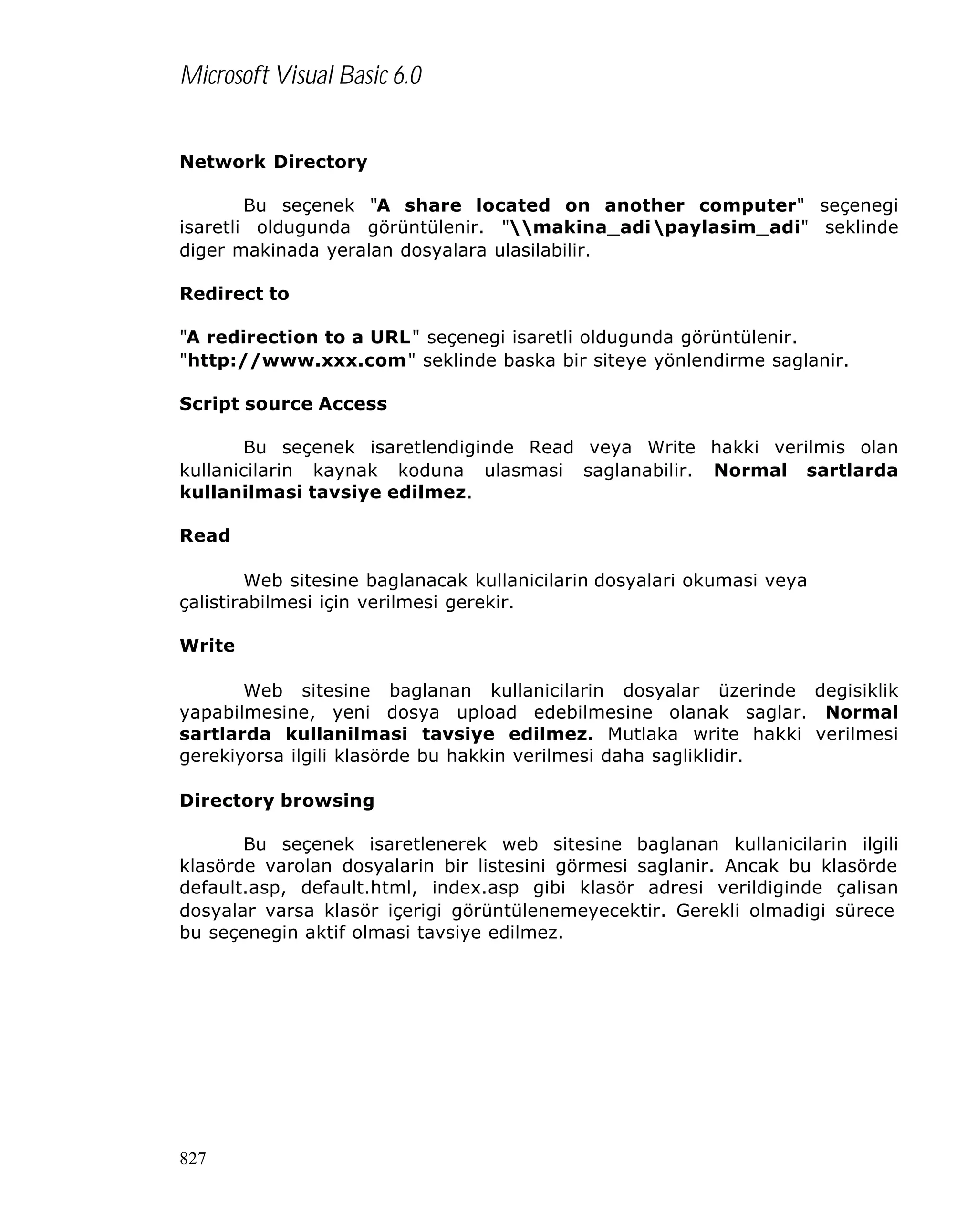 Microsoft Visual Basic 6.0
Network Directory
Bu seçenek "A share located on another computer" seçenegi
isaretli oldugunda görüntülenir. "makina_adipaylasim_adi" seklinde
diger makinada yeralan dosyalara ulasilabilir.
Redirect to
"A redirection to a URL" seçenegi isaretli oldugunda görüntülenir.
"http://www.xxx.com" seklinde baska bir siteye yönlendirme saglanir.
Script source Access
Bu seçenek isaretlendiginde Read veya Write hakki verilmis olan
kullanicilarin kaynak koduna ulasmasi saglanabilir. Normal sartlarda
kullanilmasi tavsiye edilmez.
Read
Web sitesine baglanacak kullanicilarin dosyalari okumasi veya
çalistirabilmesi için verilmesi gerekir.
Write
Web sitesine baglanan kullanicilarin dosyalar üzerinde degisiklik
yapabilmesine, yeni dosya upload edebilmesine olanak saglar. Normal
sartlarda kullanilmasi tavsiye edilmez. Mutlaka write hakki verilmesi
gerekiyorsa ilgili klasörde bu hakkin verilmesi daha sagliklidir.
Directory browsing
Bu seçenek isaretlenerek web sitesine baglanan kullanicilarin ilgili
klasörde varolan dosyalarin bir listesini görmesi saglanir. Ancak bu klasörde
default.asp, default.html, index.asp gibi klasör adresi verildiginde çalisan
dosyalar varsa klasör içerigi görüntülenemeyecektir. Gerekli olmadigi sürece
bu seçenegin aktif olmasi tavsiye edilmez.

827

 