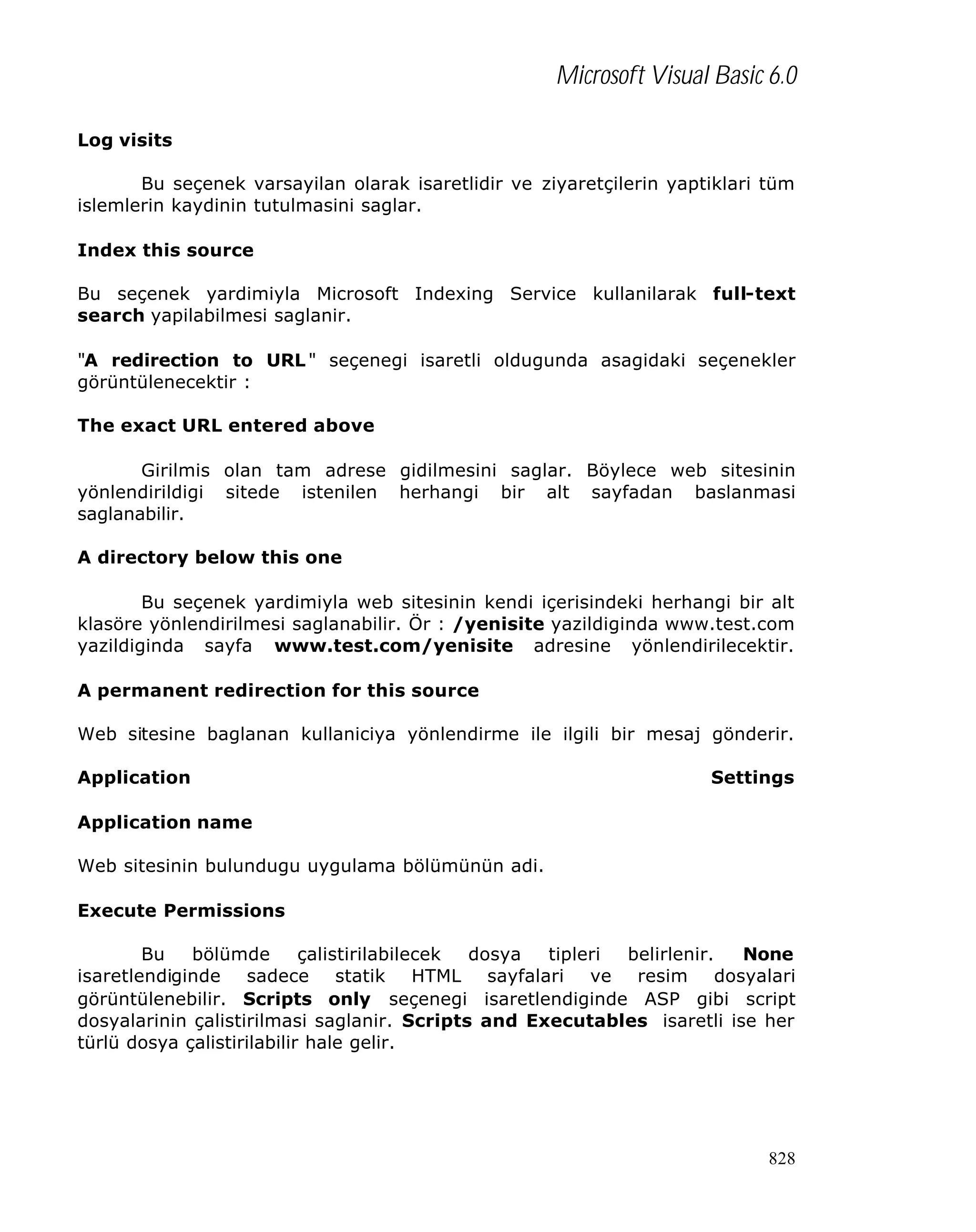 Microsoft Visual Basic 6.0
Log visits
Bu seçenek varsayilan olarak isaretlidir ve ziyaretçilerin yaptiklari tüm
islemlerin kaydinin tutulmasini saglar.
Index this source
Bu seçenek yardimiyla Microsoft Indexing Service kullanilarak full-text
search yapilabilmesi saglanir.
"A redirection to URL " seçenegi isaretli oldugunda asagidaki seçenekler
görüntülenecektir :
The exact URL entered above
Girilmis olan tam adrese gidilmesini saglar. Böylece web sitesinin
yönlendirildigi sitede istenilen herhangi bir alt sayfadan baslanmasi
saglanabilir.
A directory below this one
Bu seçenek yardimiyla web sitesinin kendi içerisindeki herhangi bir alt
klasöre yönlendirilmesi saglanabilir. Ör : /yenisite yazildiginda www.test.com
yazildiginda sayfa www.test.com/yenisite adresine yönlendirilecektir.
A permanent redirection for this source
Web sitesine baglanan kullaniciya yönlendirme ile ilgili bir mesaj gönderir.
Application

Settings

Application name
Web sitesinin bulundugu uygulama bölümünün adi.
Execute Permissions
Bu
bölümde
çalistirilabilecek
dosya
tipleri
belirlenir.
None
isaretlendiginde sadece statik HTML sayfalari ve resim dosyalari
görüntülenebilir. Scripts only seçenegi isaretlendiginde ASP gibi script
dosyalarinin çalistirilmasi saglanir. Scripts and Executables isaretli ise her
türlü dosya çalistirilabilir hale gelir.

828

 