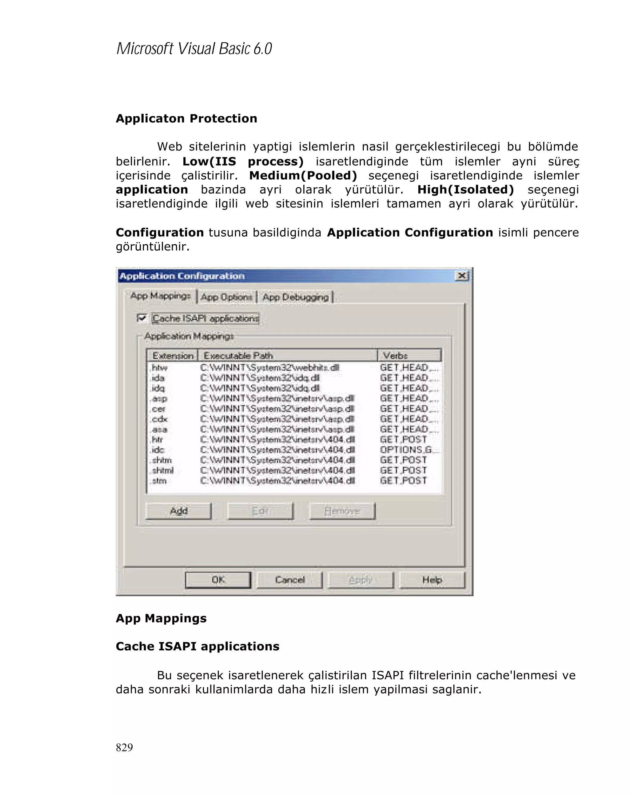 Microsoft Visual Basic 6.0

Applicaton Protection
Web sitelerinin yaptigi islemlerin nasil gerçeklestirilecegi bu bölümde
belirlenir. Low(IIS process) isaretlendiginde tüm islemler ayni süreç
içerisinde çalistirilir. Medium(Pooled) seçenegi isaretlendiginde islemler
application bazinda ayri olarak yürütülür. High(Isolated) seçenegi
isaretlendiginde ilgili web sitesinin islemleri tamamen ayri olarak yürütülür.
Configuration tusuna basildiginda Application Configuration isimli pencere
görüntülenir.

App Mappings
Cache ISAPI applications
Bu seçenek isaretlenerek çalistirilan ISAPI filtrelerinin cache'lenmesi ve
daha sonraki kullanimlarda daha hizli islem yapilmasi saglanir.

829

 