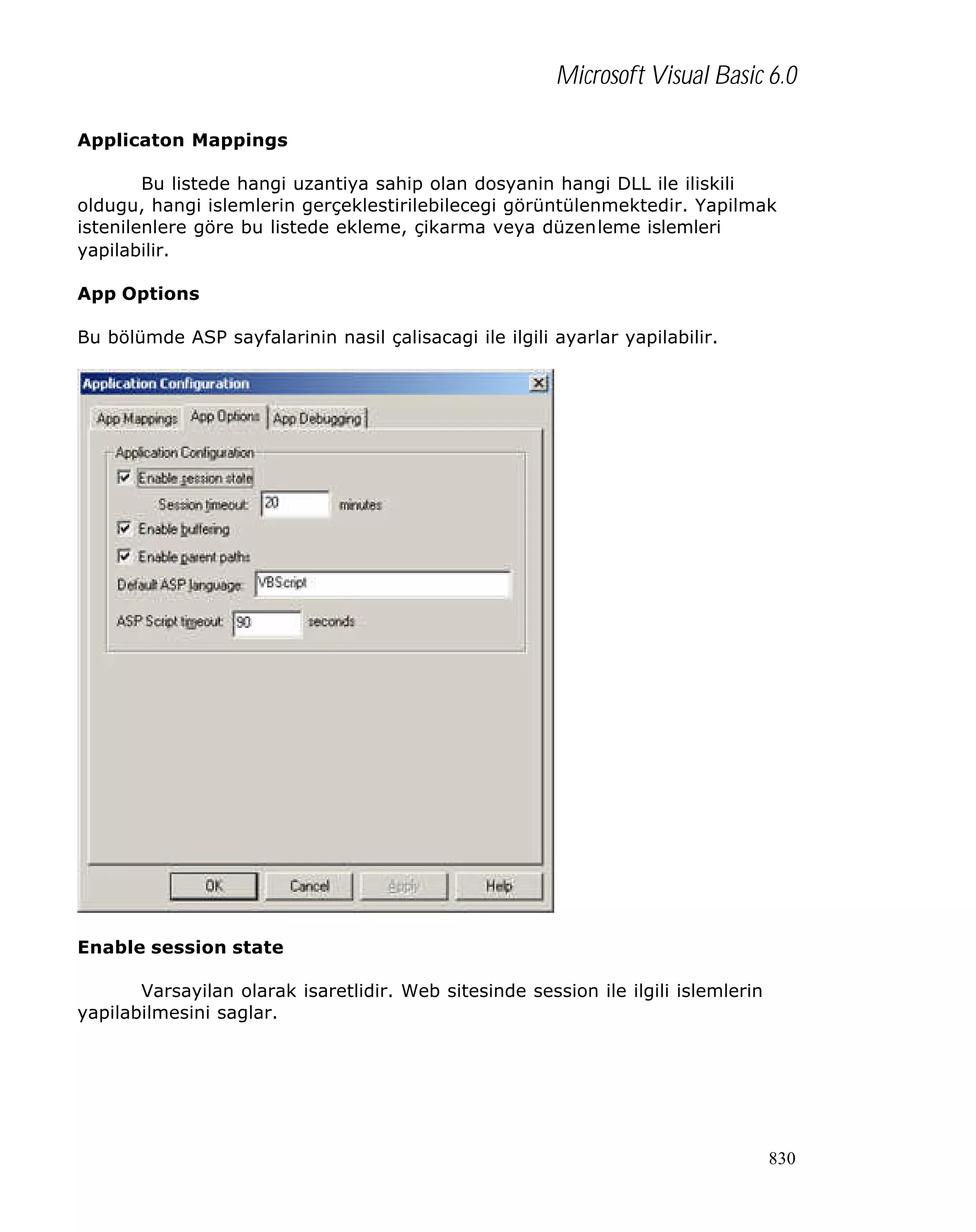 Microsoft Visual Basic 6.0
Applicaton Mappings
Bu listede hangi uzantiya sahip olan dosyanin hangi DLL ile iliskili
oldugu, hangi islemlerin gerçeklestirilebilecegi görüntülenmektedir. Yapilmak
istenilenlere göre bu listede ekleme, çikarma veya düzenleme islemleri
yapilabilir.
App Options
Bu bölümde ASP sayfalarinin nasil çalisacagi ile ilgili ayarlar yapilabilir.

Enable session state
Varsayilan olarak isaretlidir. Web sitesinde session ile ilgili islemlerin
yapilabilmesini saglar.

830

 