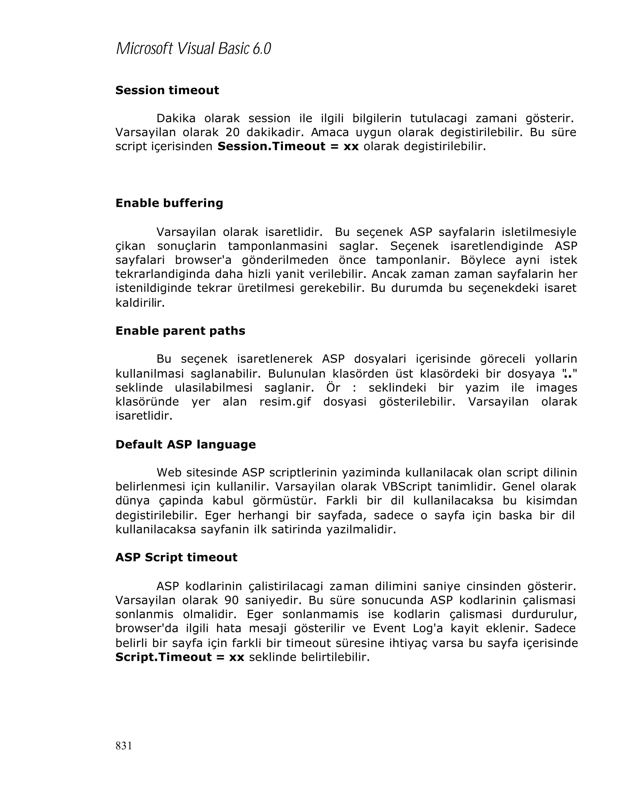Microsoft Visual Basic 6.0
Session timeout
Dakika olarak session ile ilgili bilgilerin tutulacagi zamani gösterir.
Varsayilan olarak 20 dakikadir. Amaca uygun olarak degistirilebilir. Bu süre
script içerisinden Session.Timeout = xx olarak degistirilebilir.

Enable buffering
Varsayilan olarak isaretlidir. Bu seçenek ASP sayfalarin isletilmesiyle
çikan sonuçlarin tamponlanmasini saglar. Seçenek isaretlendiginde ASP
sayfalari browser'a gönderilmeden önce tamponlanir. Böylece ayni istek
tekrarlandiginda daha hizli yanit verilebilir. Ancak zaman zaman sayfalarin her
istenildiginde tekrar üretilmesi gerekebilir. Bu durumda bu seçenekdeki isaret
kaldirilir.
Enable parent paths
Bu seçenek isaretlenerek ASP dosyalari içerisinde göreceli yollarin
kullanilmasi saglanabilir. Bulunulan klasörden üst klasördeki bir dosyaya "
.."
seklinde ulasilabilmesi saglanir. Ör : seklindeki bir yazim ile images
klasöründe yer alan resim.gif dosyasi gösterilebilir. Varsayilan olarak
isaretlidir.
Default ASP language
Web sitesinde ASP scriptlerinin yaziminda kullanilacak olan script dilinin
belirlenmesi için kullanilir. Varsayilan olarak VBScript tanimlidir. Genel olarak
dünya çapinda kabul görmüstür. Farkli bir dil kullanilacaksa bu kisimdan
degistirilebilir. Eger herhangi bir sayfada, sadece o sayfa için baska bir dil
kullanilacaksa sayfanin ilk satirinda yazilmalidir.
ASP Script timeout
ASP kodlarinin çalistirilacagi zaman dilimini saniye cinsinden gösterir.
Varsayilan olarak 90 saniyedir. Bu süre sonucunda ASP kodlarinin çalismasi
sonlanmis olmalidir. Eger sonlanmamis ise kodlarin çalismasi durdurulur,
browser'da ilgili hata mesaji gösterilir ve Event Log'a kayit eklenir. Sadece
belirli bir sayfa için farkli bir timeout süresine ihtiyaç varsa bu sayfa içerisinde
Script.Timeout = xx seklinde belirtilebilir.

831

 