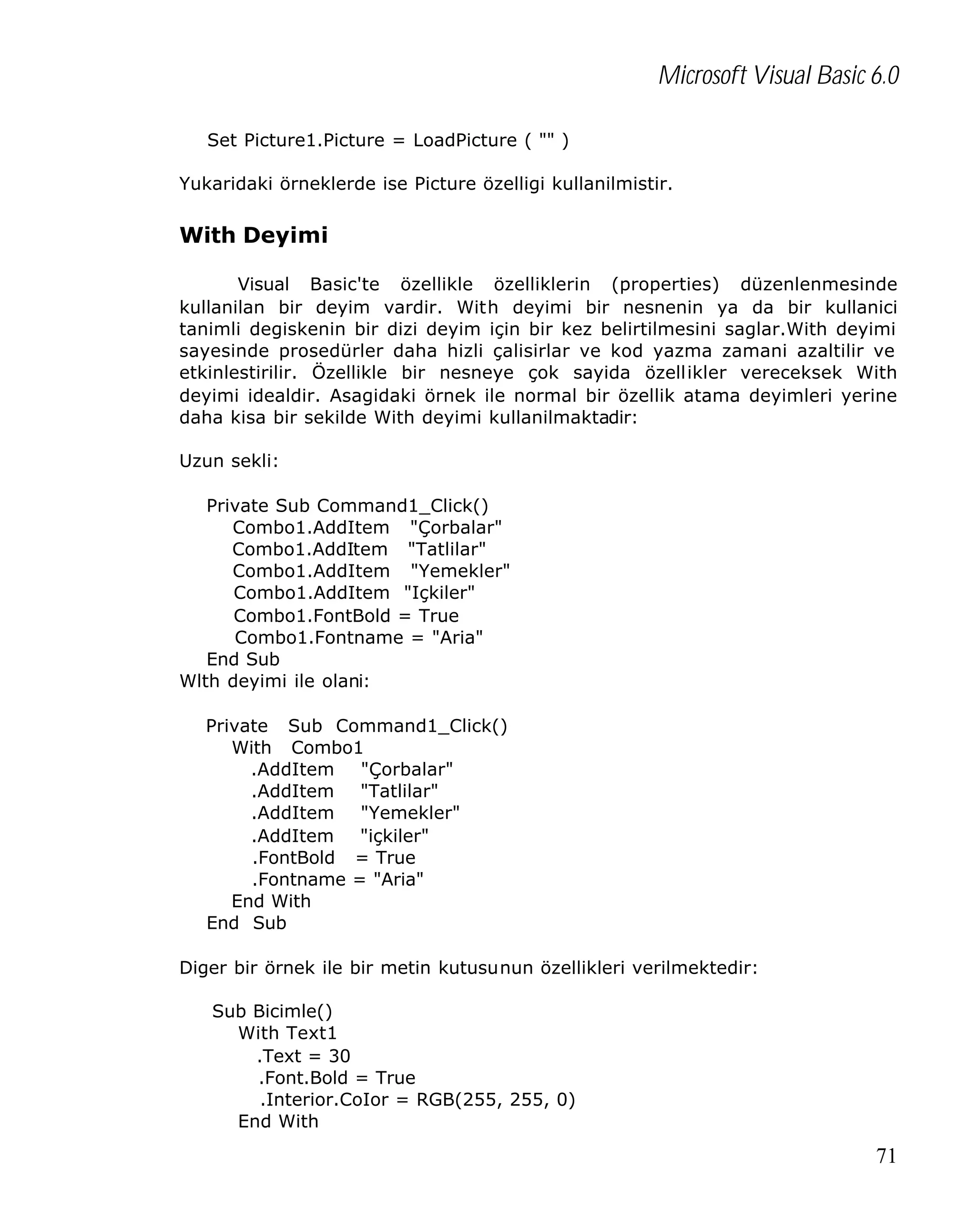 Microsoft Visual Basic 6.0
Set Picture1.Picture = LoadPicture ( "" )
Yukaridaki örneklerde ise Picture özelligi kullanilmistir.

With Deyimi
Visual Basic'te özellikle özelliklerin (properties) düzenlenmesinde
kullanilan bir deyim vardir. With deyimi bir nesnenin ya da bir kullanici
tanimli degiskenin bir dizi deyim için bir kez belirtilmesini saglar.With deyimi
sayesinde prosedürler daha hizli çalisirlar ve kod yazma zamani azaltilir ve
etkinlestirilir. Özellikle bir nesneye çok sayida özellikler vereceksek With
deyimi idealdir. Asagidaki örnek ile normal bir özellik atama deyimleri yerine
daha kisa bir sekilde With deyimi kullanilmaktadir:
Uzun sekli:
Private Sub Command1_Click()
Combo1.AddItem "Çorbalar"
Combo1.AddItem "Tatlilar"
Combo1.AddItem "Yemekler"
Combo1.AddItem "Içkiler"
Combo1.FontBold = True
Combo1.Fontname = "Aria"
End Sub
Wlth deyimi ile olani:
Private Sub Command1_Click()
With Combo1
.AddItem "Çorbalar"
.AddItem "Tatlilar"
.AddItem "Yemekler"
.AddItem "içkiler"
.FontBold = True
.Fontname = "Aria"
End With
End Sub
Diger bir örnek ile bir metin kutusunun özellikleri verilmektedir:
Sub Bicimle()
With Text1
.Text = 30
.Font.Bold = True
.Interior.CoIor = RGB(255, 255, 0)
End With

71

 