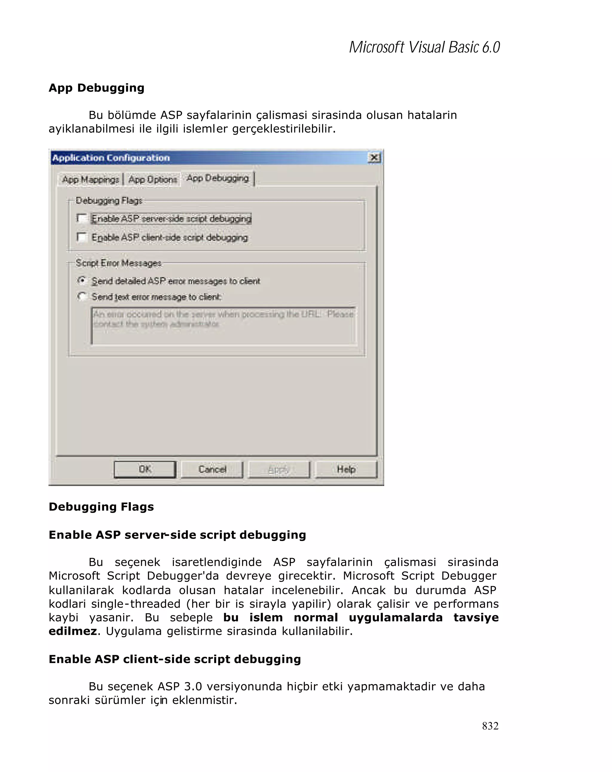 Microsoft Visual Basic 6.0
App Debugging
Bu bölümde ASP sayfalarinin çalismasi sirasinda olusan hatalarin
ayiklanabilmesi ile ilgili islemler gerçeklestirilebilir.

Debugging Flags
Enable ASP server-side script debugging
Bu seçenek isaretlendiginde ASP sayfalarinin çalismasi sirasinda
Microsoft Script Debugger'da devreye girecektir. Microsoft Script Debugger
kullanilarak kodlarda olusan hatalar incelenebilir. Ancak bu durumda ASP
kodlari single-threaded (her bir is sirayla yapilir) olarak çalisir ve performans
kaybi yasanir. Bu sebeple bu islem normal uygulamalarda tavsiye
edilmez. Uygulama gelistirme sirasinda kullanilabilir.
Enable ASP client-side script debugging
Bu seçenek ASP 3.0 versiyonunda hiçbir etki yapmamaktadir ve daha
sonraki sürümler için eklenmistir.
832

 