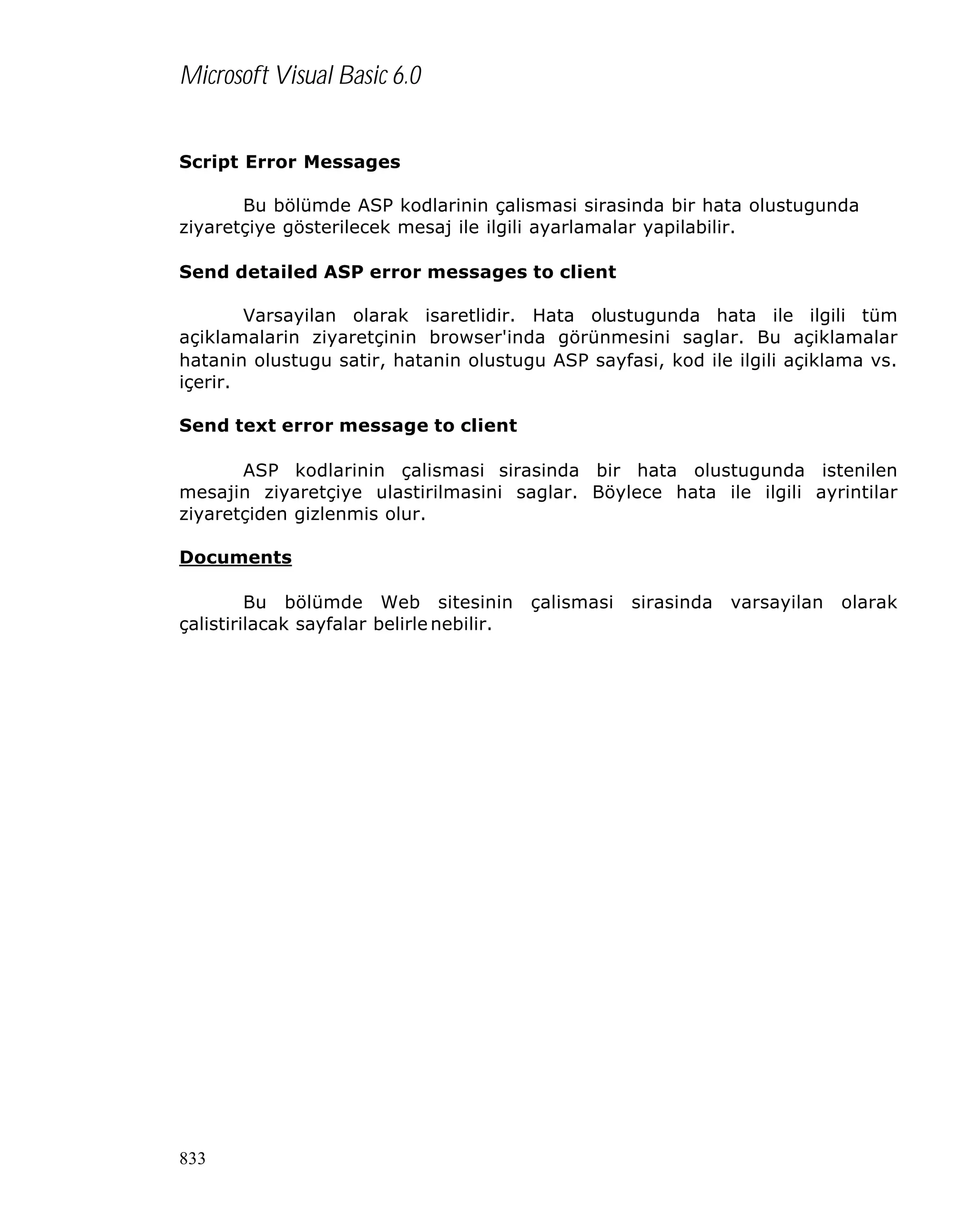 Microsoft Visual Basic 6.0
Script Error Messages
Bu bölümde ASP kodlarinin çalismasi sirasinda bir hata olustugunda
ziyaretçiye gösterilecek mesaj ile ilgili ayarlamalar yapilabilir.
Send detailed ASP error messages to client
Varsayilan olarak isaretlidir. Hata olustugunda hata ile ilgili tüm
açiklamalarin ziyaretçinin browser'inda görünmesini saglar. Bu açiklamalar
hatanin olustugu satir, hatanin olustugu ASP sayfasi, kod ile ilgili açiklama vs.
içerir.
Send text error message to client
ASP kodlarinin çalismasi sirasinda bir hata olustugunda istenilen
mesajin ziyaretçiye ulastirilmasini saglar. Böylece hata ile ilgili ayrintilar
ziyaretçiden gizlenmis olur.
Documents
Bu bölümde Web sitesinin
çalistirilacak sayfalar belirle nebilir.

833

çalismasi

sirasinda

varsayilan

olarak

 