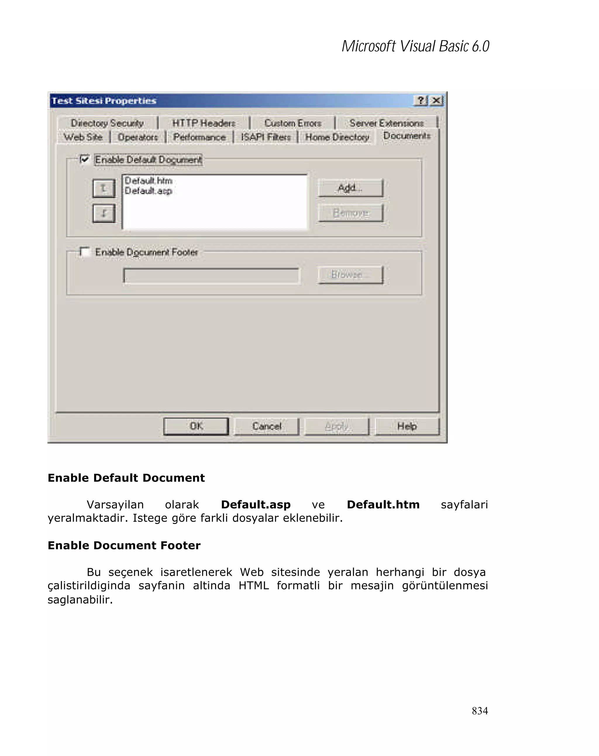 Microsoft Visual Basic 6.0

Enable Default Document
Varsayilan
olarak
Default.asp
ve
Default.htm
yeralmaktadir. Istege göre farkli dosyalar eklenebilir.

sayfalari

Enable Document Footer
Bu seçenek isaretlenerek Web sitesinde yeralan herhangi bir dosya
çalistirildiginda sayfanin altinda HTML formatli bir mesajin görüntülenmesi
saglanabilir.

834

 