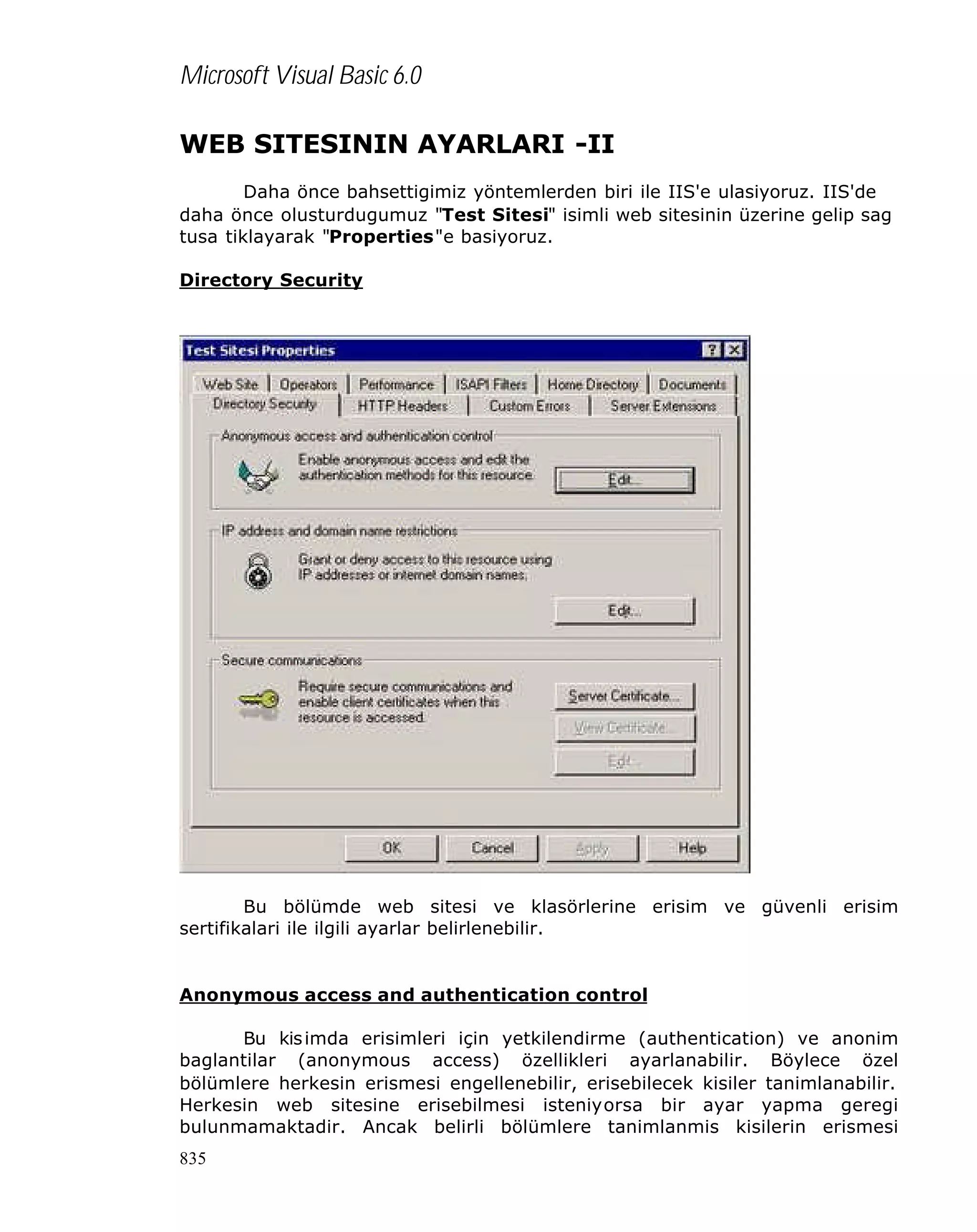 Microsoft Visual Basic 6.0
WEB SITESININ AYARLARI -II
Daha önce bahsettigimiz yöntemlerden biri ile IIS'e ulasiyoruz. IIS'de
daha önce olusturdugumuz "Test Sitesi" isimli web sitesinin üzerine gelip sag
tusa tiklayarak "Properties"e basiyoruz.
Directory Security

Bu bölümde web sitesi ve klasörlerine erisim ve güvenli erisim
sertifikalari ile ilgili ayarlar belirlenebilir.

Anonymous access and authentication control
Bu kis imda erisimleri için yetkilendirme (authentication) ve anonim
baglantilar (anonymous access) özellikleri ayarlanabilir. Böylece özel
bölümlere herkesin erismesi engellenebilir, erisebilecek kisiler tanimlanabilir.
Herkesin web sitesine erisebilmesi isteniyorsa bir ayar yapma geregi
bulunmamaktadir. Ancak belirli bölümlere tanimlanmis kisilerin erismesi
835

 
