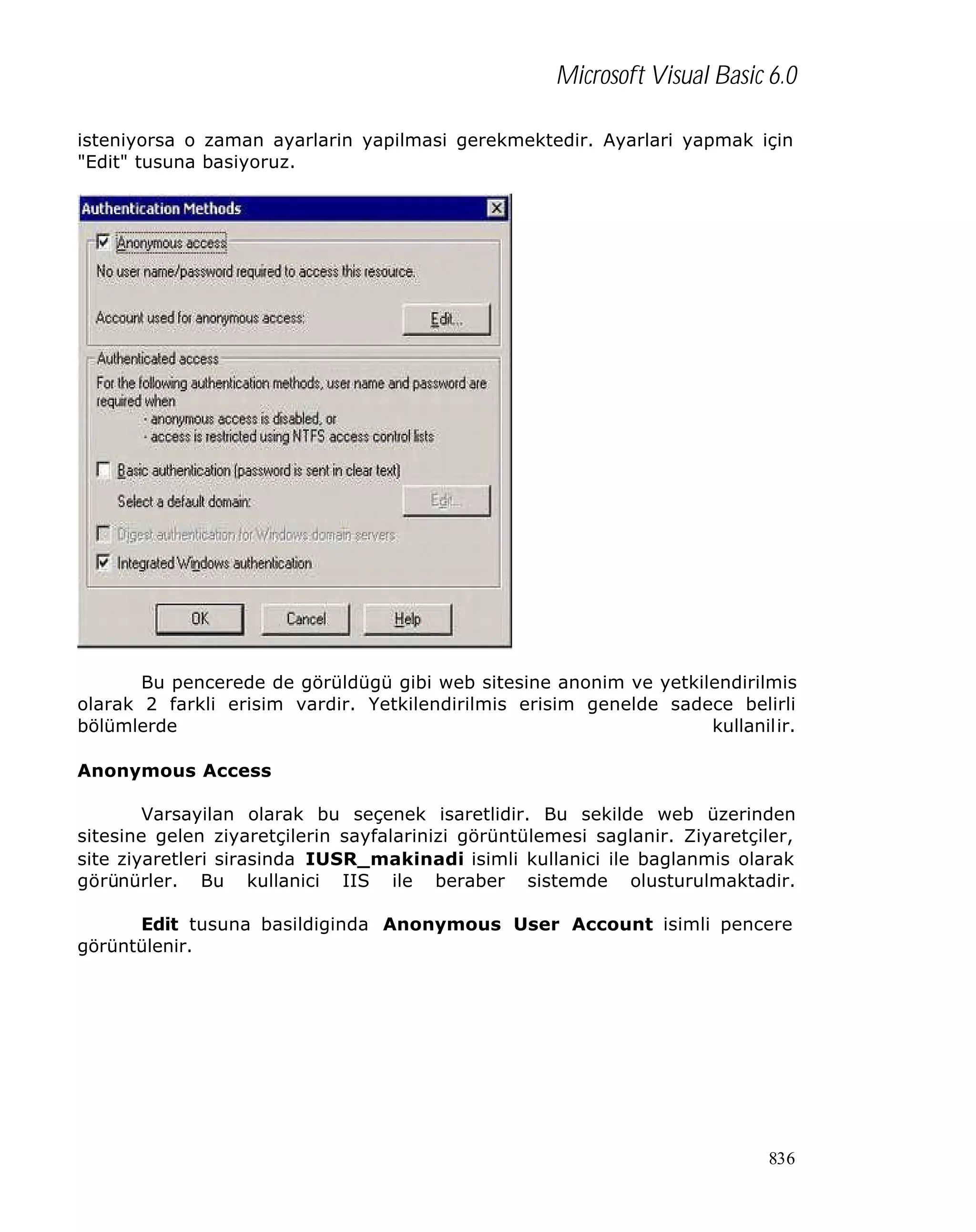Microsoft Visual Basic 6.0
isteniyorsa o zaman ayarlarin yapilmasi gerekmektedir. Ayarlari yapmak için
"Edit" tusuna basiyoruz.

Bu pencerede de görüldügü gibi web sitesine anonim ve yetkilendirilmis
olarak 2 farkli erisim vardir. Yetkilendirilmis erisim genelde sadece belirli
bölümlerde
kullanilir.
Anonymous Access
Varsayilan olarak bu seçenek isaretlidir. Bu sekilde web üzerinden
sitesine gelen ziyaretçilerin sayfalarinizi görüntülemesi saglanir. Ziyaretçiler,
site ziyaretleri sirasinda IUSR_makinadi isimli kullanici ile baglanmis olarak
görünürler. Bu kullanici IIS ile beraber sistemde olusturulmaktadir.
Edit tusuna basildiginda Anonymous User Account isimli pencere
görüntülenir.

836

 