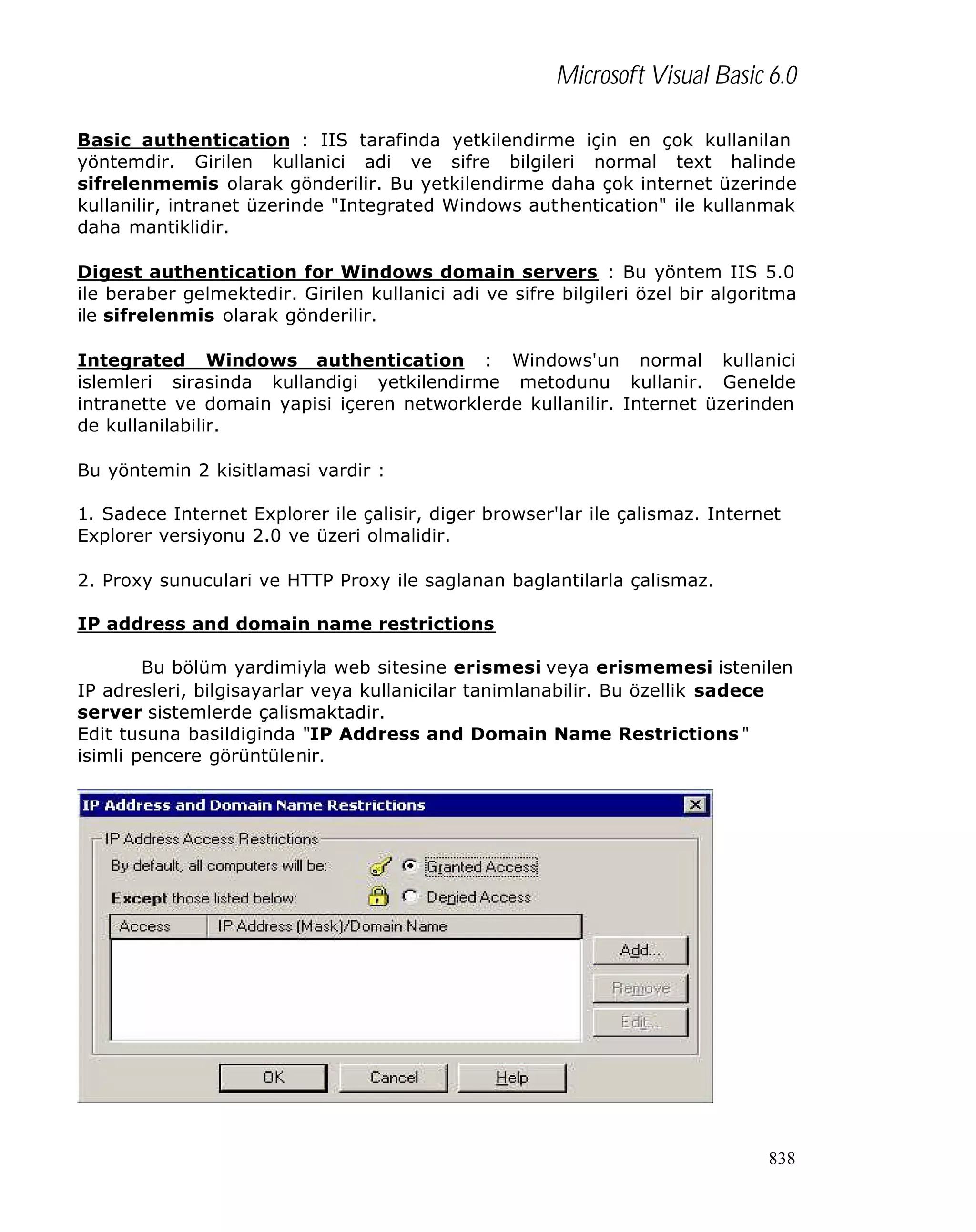 Microsoft Visual Basic 6.0
Basic authentication : IIS tarafinda yetkilendirme için en çok kullanilan
yöntemdir. Girilen kullanici adi ve sifre bilgileri normal text halinde
sifrelenmemis olarak gönderilir. Bu yetkilendirme daha çok internet üzerinde
kullanilir, intranet üzerinde "Integrated Windows authentication" ile kullanmak
daha mantiklidir.
Digest authentication for Windows domain servers : Bu yöntem IIS 5.0
ile beraber gelmektedir. Girilen kullanici adi ve sifre bilgileri özel bir algoritma
ile sifrelenmis olarak gönderilir.
Integrated Windows authentication : Windows'un normal kullanici
islemleri sirasinda kullandigi yetkilendirme metodunu kullanir. Genelde
intranette ve domain yapisi içeren networklerde kullanilir. Internet üzerinden
de kullanilabilir.
Bu yöntemin 2 kisitlamasi vardir :
1. Sadece Internet Explorer ile çalisir, diger browser'lar ile çalismaz. Internet
Explorer versiyonu 2.0 ve üzeri olmalidir.
2. Proxy sunuculari ve HTTP Proxy ile saglanan baglantilarla çalismaz.
IP address and domain name restrictions
Bu bölüm yardimiyla web sitesine erismesi veya erismemesi istenilen
IP adresleri, bilgisayarlar veya kullanicilar tanimlanabilir. Bu özellik sadece
server sistemlerde çalismaktadir.
Edit tusuna basildiginda "IP Address and Domain Name Restrictions "
isimli pencere görüntülenir.

838

 