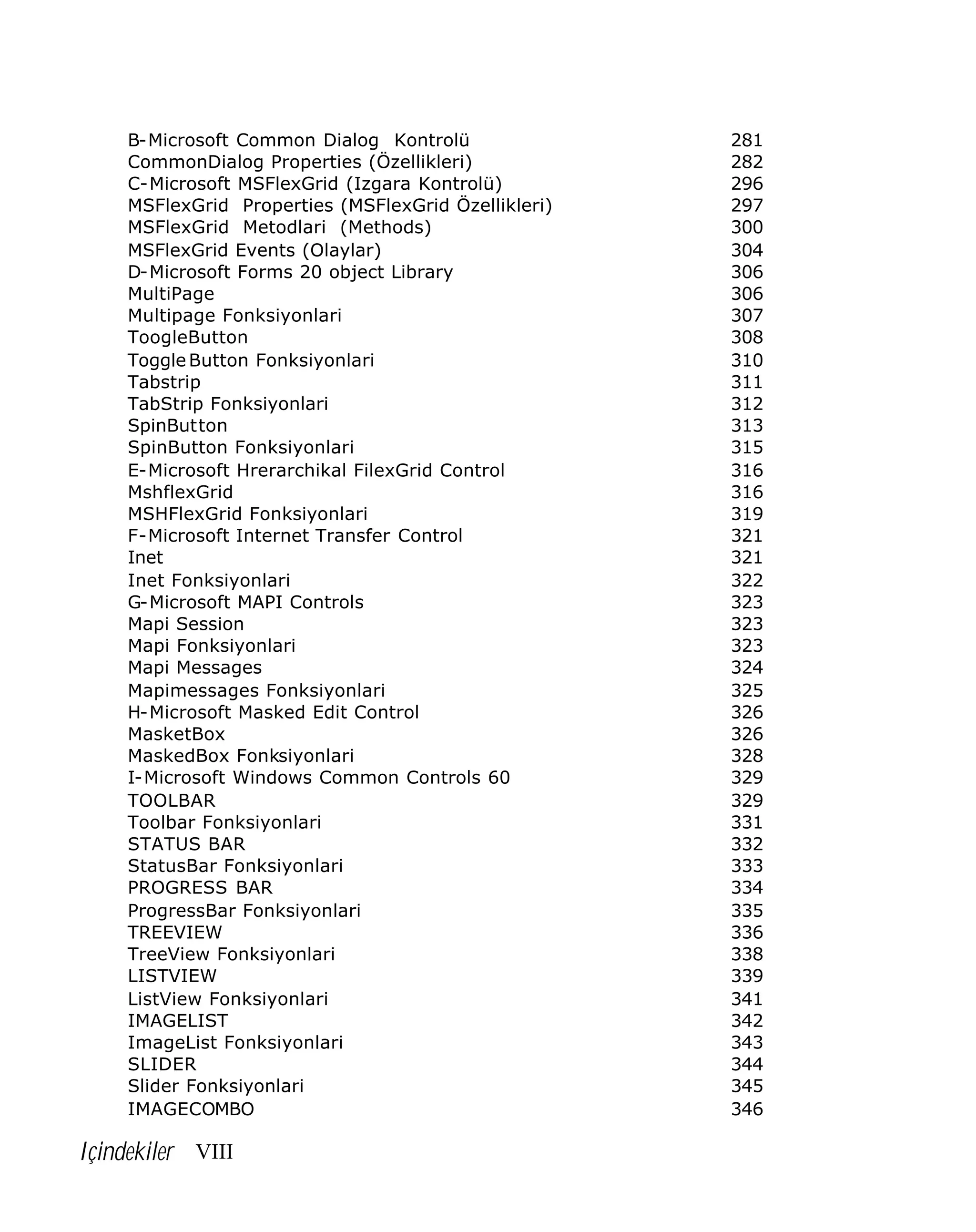 B-Microsoft Common Dialog Kontrolü
CommonDialog Properties (Özellikleri)
C-Microsoft MSFlexGrid (Izgara Kontrolü)
MSFlexGrid Properties (MSFlexGrid Özellikleri)
MSFlexGrid Metodlari (Methods)
MSFlexGrid Events (Olaylar)
D-Microsoft Forms 20 object Library
MultiPage
Multipage Fonksiyonlari
ToogleButton
Toggle Button Fonksiyonlari
Tabstrip
TabStrip Fonksiyonlari
SpinButton
SpinButton Fonksiyonlari
E-Microsoft Hrerarchikal FilexGrid Control
MshflexGrid
MSHFlexGrid Fonksiyonlari
F-Microsoft Internet Transfer Control
Inet
Inet Fonksiyonlari
G-Microsoft MAPI Controls
Mapi Session
Mapi Fonksiyonlari
Mapi Messages
Mapimessages Fonksiyonlari
H-Microsoft Masked Edit Control
MasketBox
MaskedBox Fonksiyonlari
I-Microsoft Windows Common Controls 60
TOOLBAR
Toolbar Fonksiyonlari
STATUS BAR
StatusBar Fonksiyonlari
PROGRESS BAR
ProgressBar Fonksiyonlari
TREEVIEW
TreeView Fonksiyonlari
LISTVIEW
ListView Fonksiyonlari
IMAGELIST
ImageList Fonksiyonlari
SLIDER
Slider Fonksiyonlari
IMAGECOMBO

Içindekiler VIII

281
282
296
297
300
304
306
306
307
308
310
311
312
313
315
316
316
319
321
321
322
323
323
323
324
325
326
326
328
329
329
331
332
333
334
335
336
338
339
341
342
343
344
345
346

 