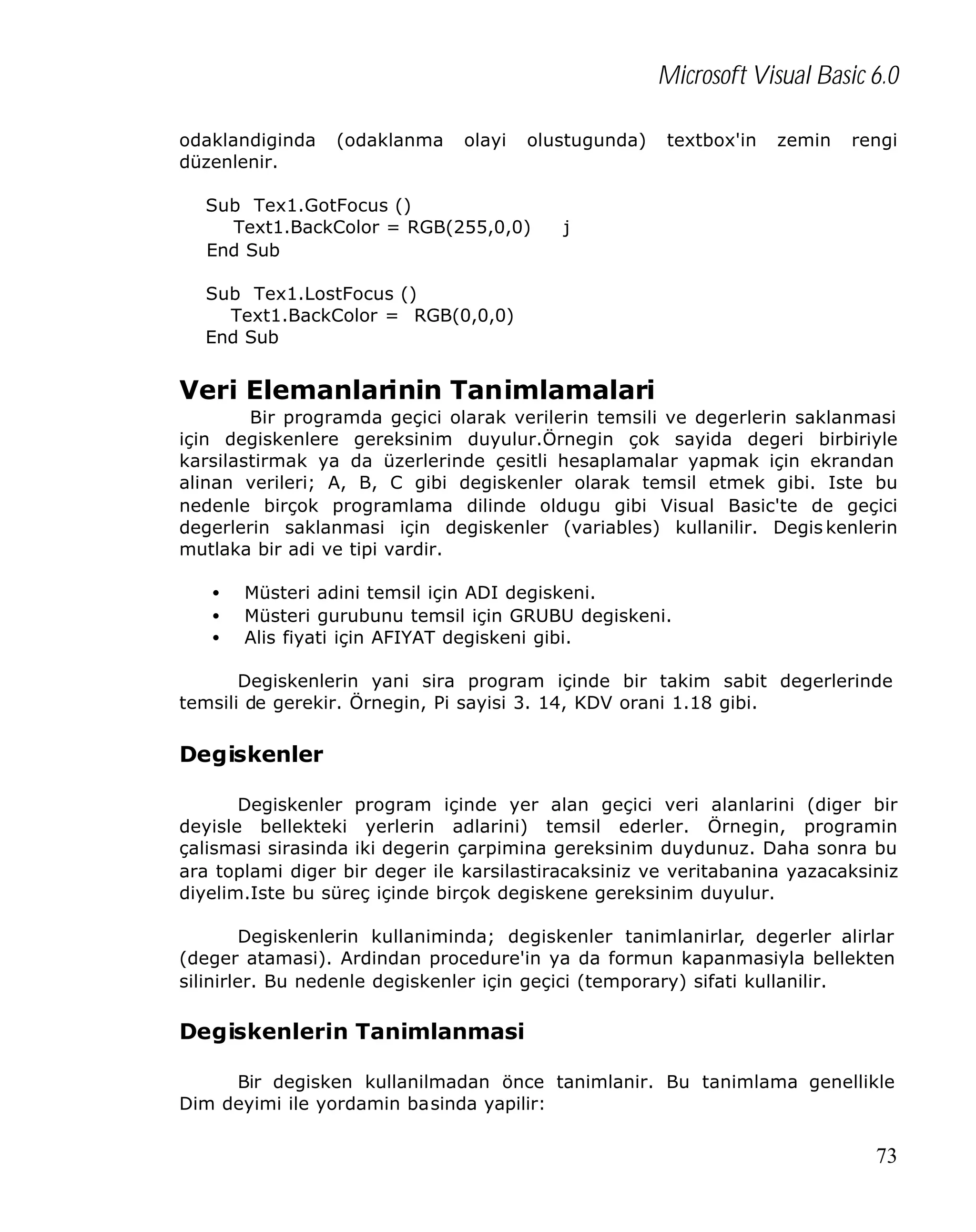 Microsoft Visual Basic 6.0
odaklandiginda
düzenlenir.

(odaklanma

olayi

olustugunda)

Sub Tex1.GotFocus ()
Text1.BackColor = RGB(255,0,0)
End Sub

textbox'in

zemin

rengi

j

Sub Tex1.LostFocus ()
Text1.BackColor = RGB(0,0,0)
End Sub

Veri Elemanlarinin Tanimlamalari
Bir programda geçici olarak verilerin temsili ve degerlerin saklanmasi
için degiskenlere gereksinim duyulur.Örnegin çok sayida degeri birbiriyle
karsilastirmak ya da üzerlerinde çesitli hesaplamalar yapmak için ekrandan
alinan verileri; A, B, C gibi degiskenler olarak temsil etmek gibi. Iste bu
nedenle birçok programlama dilinde oldugu gibi Visual Basic'te de geçici
degerlerin saklanmasi için degiskenler (variables) kullanilir. Degis kenlerin
mutlaka bir adi ve tipi vardir.
•
•
•

Müsteri adini temsil için ADI degiskeni.
Müsteri gurubunu temsil için GRUBU degiskeni.
Alis fiyati için AFIYAT degiskeni gibi.

Degiskenlerin yani sira program içinde bir takim sabit degerlerinde
temsili de gerekir. Örnegin, Pi sayisi 3. 14, KDV orani 1.18 gibi.

Degiskenler
Degiskenler program içinde yer alan geçici veri alanlarini (diger bir
deyisle bellekteki yerlerin adlarini) temsil ederler. Örnegin, programin
çalismasi sirasinda iki degerin çarpimina gereksinim duydunuz. Daha sonra bu
ara toplami diger bir deger ile karsilastiracaksiniz ve veritabanina yazacaksiniz
diyelim.Iste bu süreç içinde birçok degiskene gereksinim duyulur.
Degiskenlerin kullaniminda; degiskenler tanimlanirlar, degerler alirlar
(deger atamasi). Ardindan procedure'in ya da formun kapanmasiyla bellekten
silinirler. Bu nedenle degiskenler için geçici (temporary) sifati kullanilir.

Degiskenlerin Tanimlanmasi
Bir degisken kullanilmadan önce tanimlanir. Bu tanimlama genellikle
Dim deyimi ile yordamin basinda yapilir:

73

 