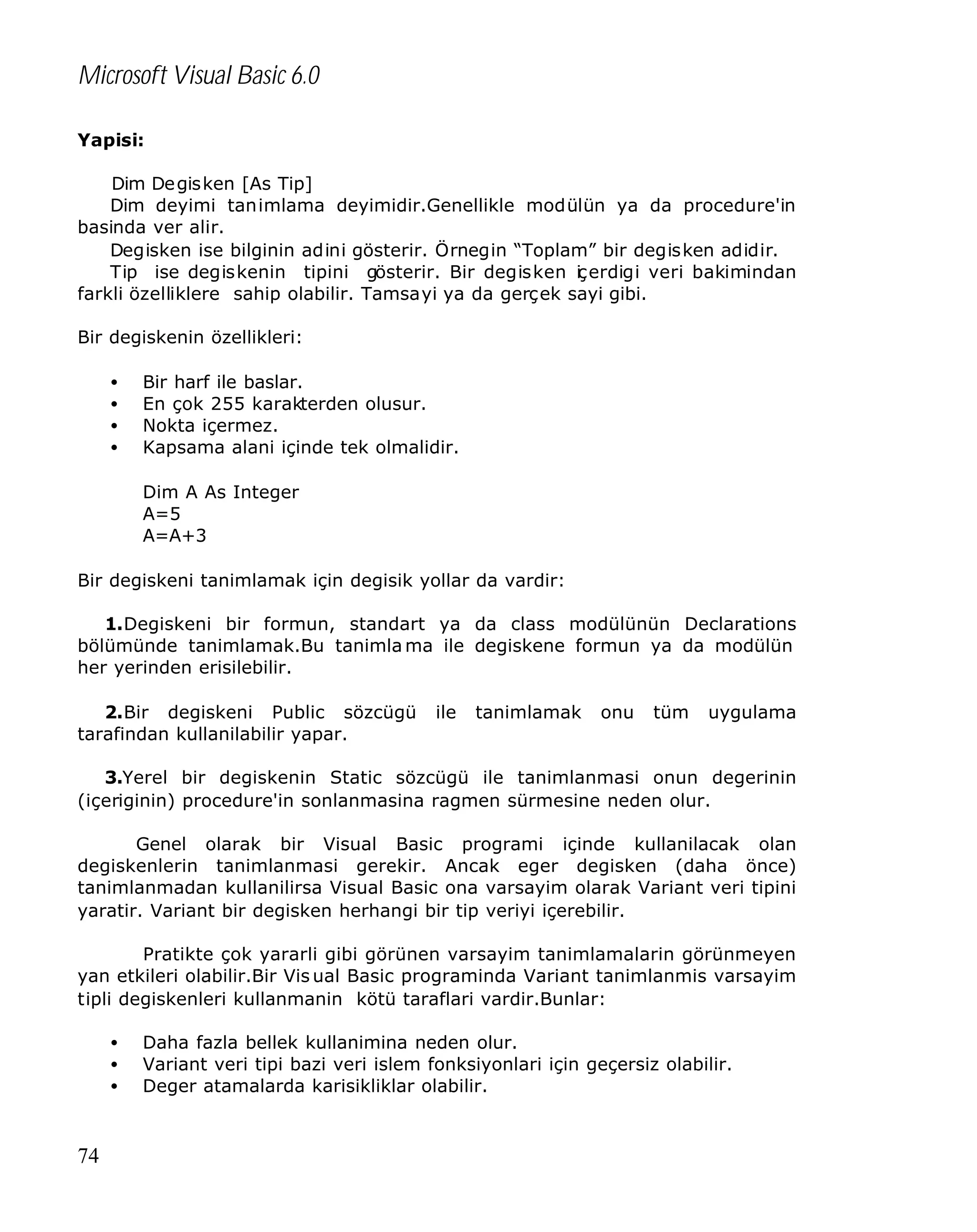 Microsoft Visual Basic 6.0
Yapisi:
Dim De gisken [As Tip]
Dim deyimi tanimlama deyimidir.Genellikle modülün ya da procedure'in
basinda ver alir.
Degisken ise bilginin adini gösterir. Örnegin “Toplam” bir degisken adidir.
Tip ise degiskenin tipini gösterir. Bir degisken iç erdigi veri bakimindan
farkli özelliklere sahip olabilir. Tamsayi ya da gerçek sayi gibi.
Bir degiskenin özellikleri:
•
•
•
•

Bir harf ile baslar.
En çok 255 karakterden olusur.
Nokta içermez.
Kapsama alani içinde tek olmalidir.
Dim A As Integer
A=5
A=A+3

Bir degiskeni tanimlamak için degisik yollar da vardir:
1.Degiskeni bir formun, standart ya da class modülünün Declarations
bölümünde tanimlamak.Bu tanimla ma ile degiskene formun ya da modülün
her yerinden erisilebilir.
2.Bir degiskeni Public sözcügü
tarafindan kullanilabilir yapar.

ile

tanimlamak

onu

tüm

uygulama

3.Yerel bir degiskenin Static sözcügü ile tanimlanmasi onun degerinin
(içeriginin) procedure'in sonlanmasina ragmen sürmesine neden olur.
Genel olarak bir Visual Basic programi içinde kullanilacak olan
degiskenlerin tanimlanmasi gerekir. Ancak eger degisken (daha önce)
tanimlanmadan kullanilirsa Visual Basic ona varsayim olarak Variant veri tipini
yaratir. Variant bir degisken herhangi bir tip veriyi içerebilir.
Pratikte çok yararli gibi görünen varsayim tanimlamalarin görünmeyen
yan etkileri olabilir.Bir Vis ual Basic programinda Variant tanimlanmis varsayim
tipli degiskenleri kullanmanin kötü taraflari vardir.Bunlar:
•
•
•

74

Daha fazla bellek kullanimina neden olur.
Variant veri tipi bazi veri islem fonksiyonlari için geçersiz olabilir.
Deger atamalarda karisikliklar olabilir.

 