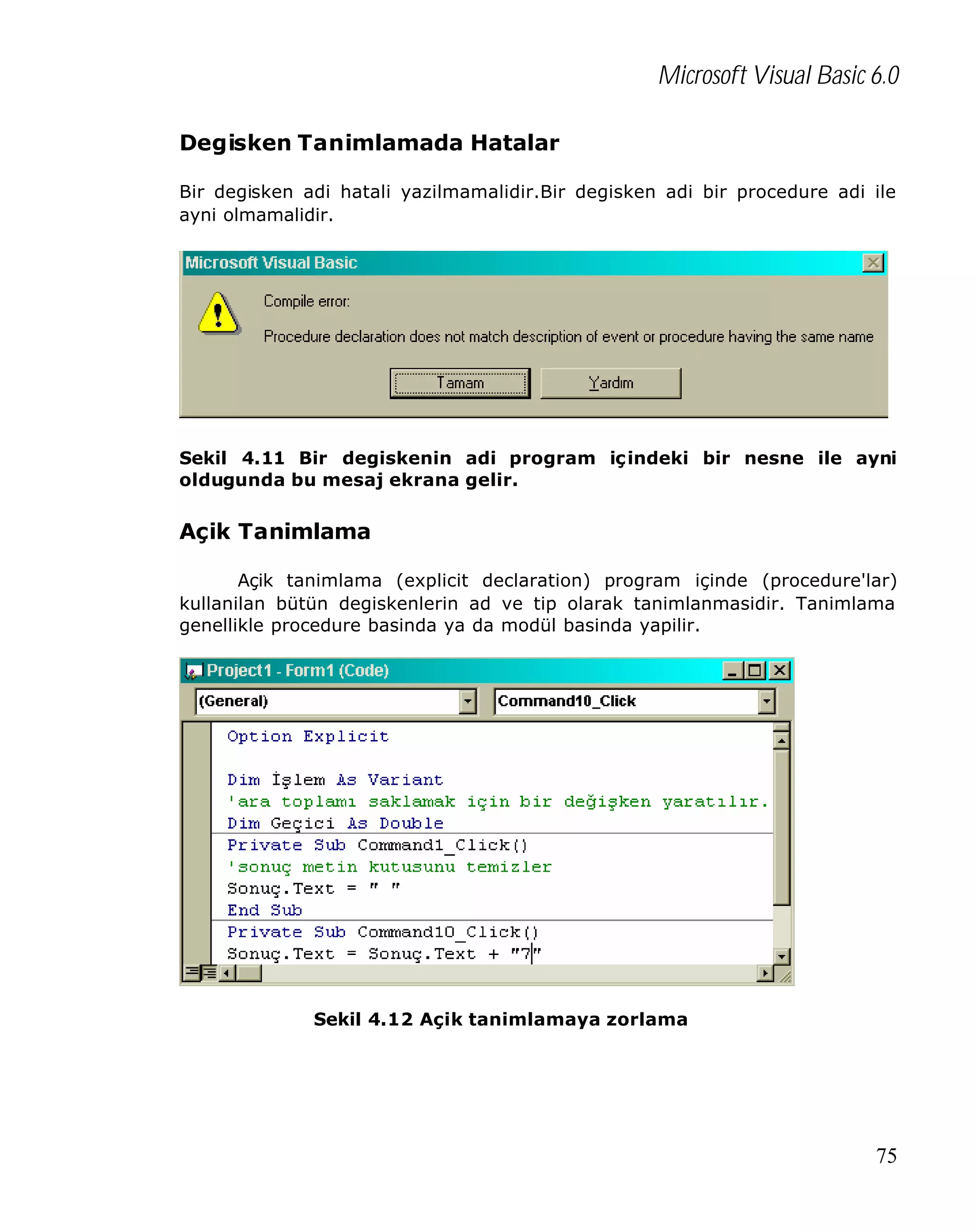 Microsoft Visual Basic 6.0
Degisken Tanimlamada Hatalar
Bir degisken adi hatali yazilmamalidir.Bir degisken adi bir procedure adi ile
ayni olmamalidir.

Sekil 4.11 Bir degiskenin adi program iç indeki bir nesne ile ayni
oldugunda bu mesaj ekrana gelir.

Açik Tanimlama
Açik tanimlama (explicit declaration) program içinde (procedure'lar)
kullanilan bütün degiskenlerin ad ve tip olarak tanimlanmasidir. Tanimlama
genellikle procedure basinda ya da modül basinda yapilir.

Sekil 4.12 Açik tanimlamaya zorlama

75

 