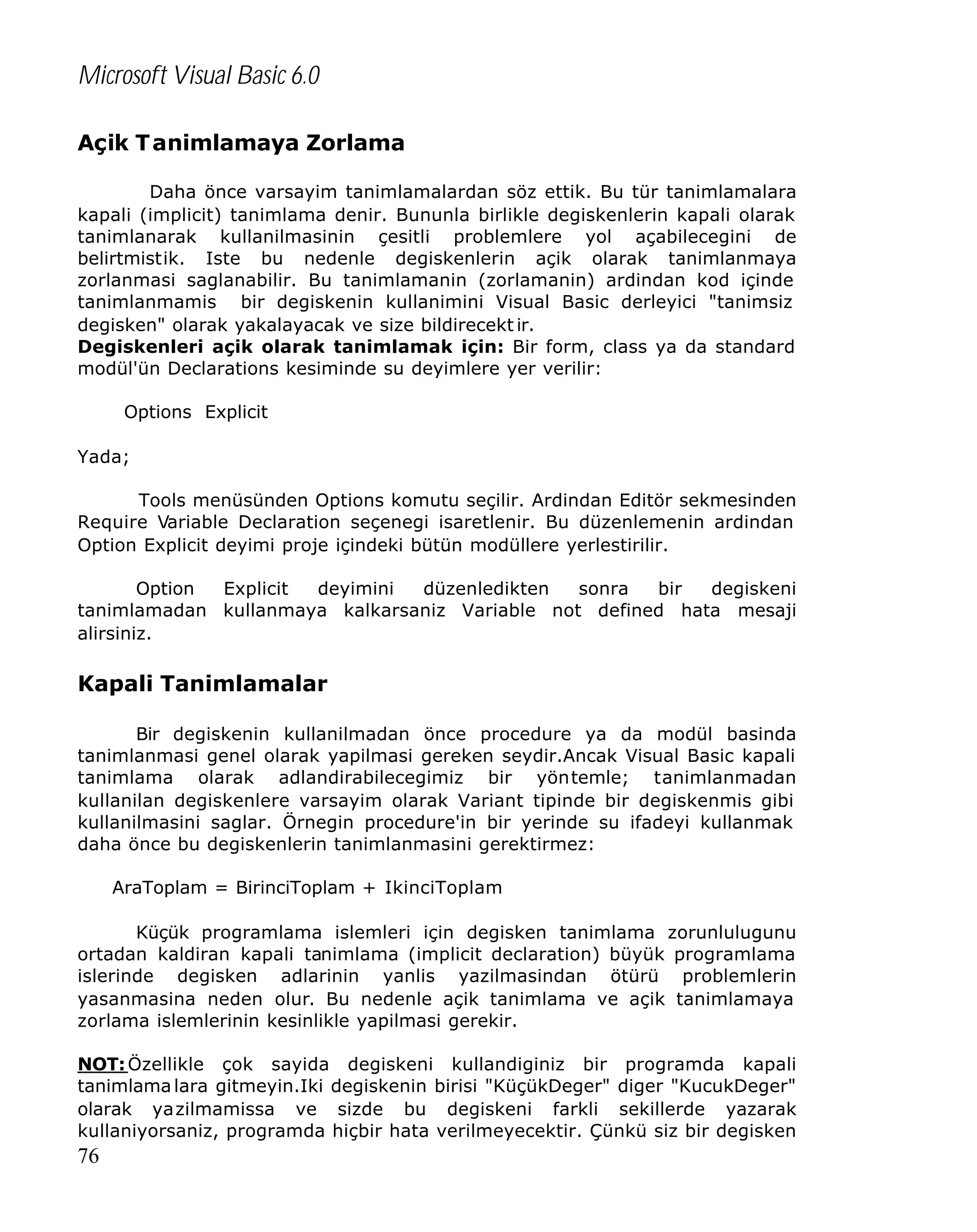 Microsoft Visual Basic 6.0
Açik T animlamaya Zorlama
Daha önce varsayim tanimlamalardan söz ettik. Bu tür tanimlamalara
kapali (implicit) tanimlama denir. Bununla birlikle degiskenlerin kapali olarak
tanimlanarak kullanilmasinin çesitli problemlere yol açabilecegini de
belirtmistik. Iste bu nedenle degiskenlerin açik olarak tanimlanmaya
zorlanmasi saglanabilir. Bu tanimlamanin (zorlamanin) ardindan kod içinde
tanimlanmamis bir degiskenin kullanimini Visual Basic derleyici "tanimsiz
degisken" olarak yakalayacak ve size bildirecekt ir.
Degiskenleri açik olarak tanimlamak için: Bir form, class ya da standard
modül'ün Declarations kesiminde su deyimlere yer verilir:
Options Explicit
Yada;
Tools menüsünden Options komutu seçilir. Ardindan Editör sekmesinden
Require Variable Declaration seçenegi isaretlenir. Bu düzenlemenin ardindan
Option Explicit deyimi proje içindeki bütün modüllere yerlestirilir.
Option
Explicit
deyimini
düzenledikten
sonra
bir
degiskeni
tanimlamadan kullanmaya kalkarsaniz Variable not defined hata mesaji
alirsiniz.

Kapali Tanimlamalar
Bir degiskenin kullanilmadan önce procedure ya da modül basinda
tanimlanmasi genel olarak yapilmasi gereken seydir.Ancak Visual Basic kapali
tanimlama olarak adlandirabilecegimiz bir yöntemle; tanimlanmadan
kullanilan degiskenlere varsayim olarak Variant tipinde bir degiskenmis gibi
kullanilmasini saglar. Örnegin procedure'in bir yerinde su ifadeyi kullanmak
daha önce bu degiskenlerin tanimlanmasini gerektirmez:
AraToplam = BirinciToplam + IkinciToplam
Küçük programlama islemleri için degisken tanimlama zorunlulugunu
ortadan kaldiran kapali tanimlama (implicit declaration) büyük programlama
islerinde degisken adlarinin yanlis yazilmasindan ötürü problemlerin
yasanmasina neden olur. Bu nedenle açik tanimlama ve açik tanimlamaya
zorlama islemlerinin kesinlikle yapilmasi gerekir.
NOT: Özellikle çok sayida degiskeni kullandiginiz bir programda kapali
tanimlama lara gitmeyin.Iki degiskenin birisi "KüçükDeger" diger "KucukDeger"
olarak yazilmamissa ve sizde bu degiskeni farkli sekillerde yazarak
kullaniyorsaniz, programda hiçbir hata verilmeyecektir. Çünkü siz bir degisken

76

 