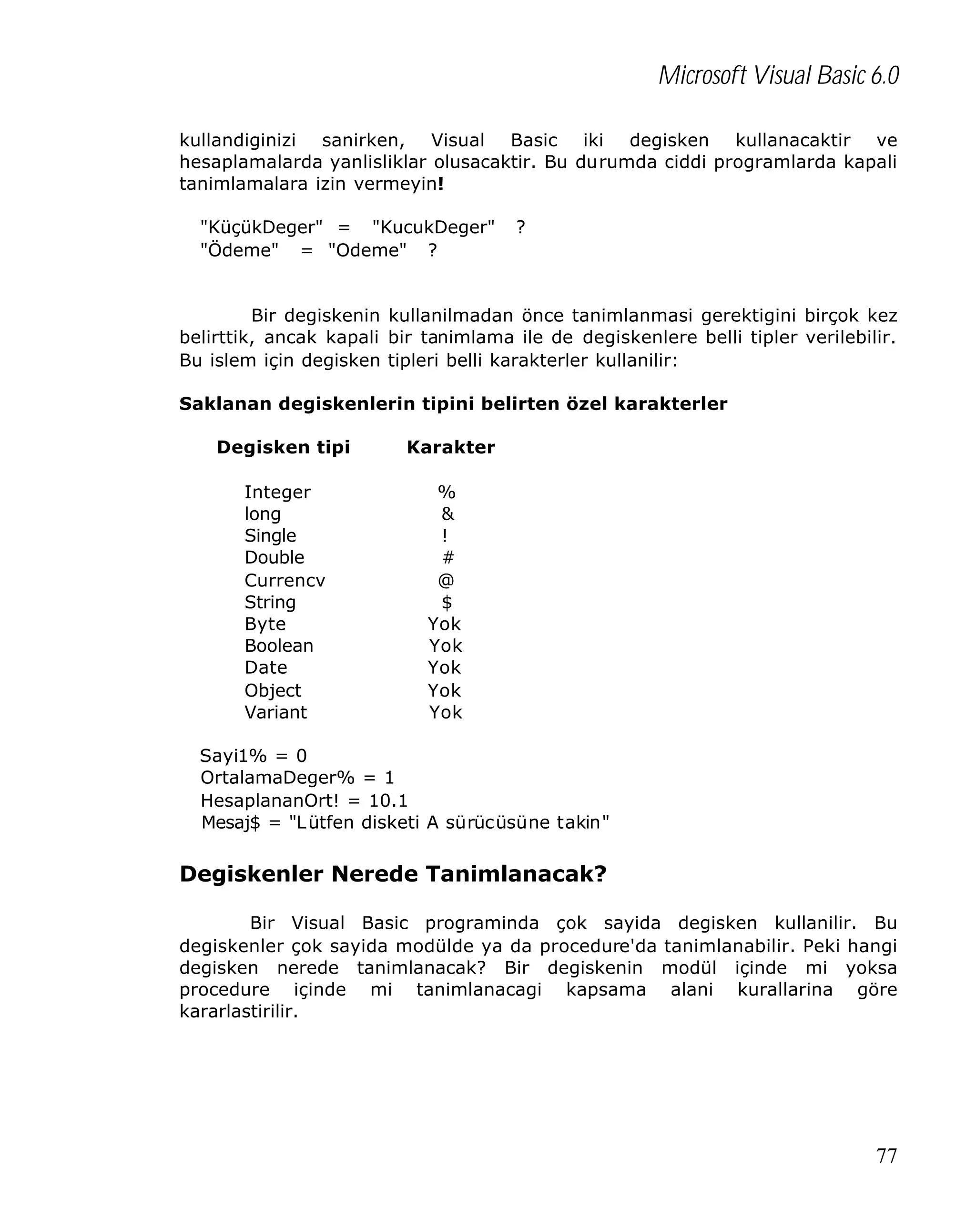 Microsoft Visual Basic 6.0
kullandiginizi sanirken, Visual Basic iki degisken kullanacaktir ve
hesaplamalarda yanlisliklar olusacaktir. Bu durumda ciddi programlarda kapali
tanimlamalara izin vermeyin!
"KüçükDeger" = "KucukDeger"
"Ödeme" = "Odeme" ?

?

Bir degiskenin kullanilmadan önce tanimlanmasi gerektigini birçok kez
belirttik, ancak kapali bir tanimlama ile de degiskenlere belli tipler verilebilir.
Bu islem için degisken tipleri belli karakterler kullanilir:
Saklanan degiskenlerin tipini belirten özel karakterler
Degisken tipi
Integer
long
Single
Double
Currencv
String
Byte
Boolean
Date
Object
Variant

Karakter
%
&
!
#
@
$
Yok
Yok
Yok
Yok
Yok

Sayi1% = 0
OrtalamaDeger% = 1
HesaplananOrt! = 10.1
Mesaj$ = "L ütfen disketi A sürücüsüne takin"

Degiskenler Nerede Tanimlanacak?
Bir Visual Basic programinda çok sayida degisken kullanilir. Bu
degiskenler çok sayida modülde ya da procedure'da tanimlanabilir. Peki hangi
degisken nerede tanimlanacak? Bir degiskenin modül içinde mi yoksa
procedure içinde mi tanimlanacagi kapsama alani kurallarina göre
kararlastirilir.

77

 