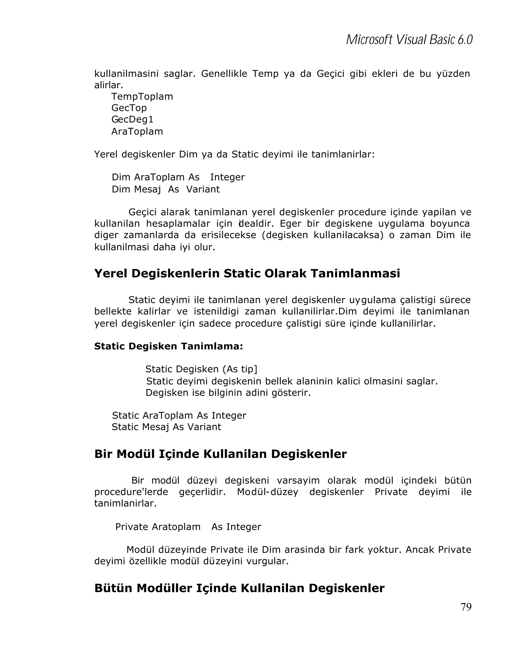 Microsoft Visual Basic 6.0
kullanilmasini saglar. Genellikle Temp ya da Geçici gibi ekleri de bu yüzden
alirlar.
TempToplam
GecTop
GecDeg1
AraToplam
Yerel degiskenler Dim ya da Static deyimi ile tanimlanirlar:
Dim AraToplam As Integer
Dim Mesaj As Variant
Geçici alarak tanimlanan yerel degiskenler procedure içinde yapilan ve
kullanilan hesaplamalar için dealdir. Eger bir degiskene uygulama boyunca
i
diger zamanlarda da erisilecekse (degisken kullanilacaksa) o zaman Dim ile
kullanilmasi daha iyi olur.

Yerel Degiskenlerin Static Olarak Tanimlanmasi
Static deyimi ile tanimlanan yerel degiskenler uygulama çalistigi sürece
bellekte kalirlar ve istenildigi zaman kullanilirlar.Dim deyimi ile tanimlanan
yerel degiskenler için sadece procedure çalistigi süre içinde kullanilirlar.
Static Degisken Tanimlama:
Static Degisken (As tip]
Static deyimi degiskenin bellek alaninin kalici olmasini saglar.
Degisken ise bilginin adini gösterir.
Static AraToplam As Integer
Static Mesaj As Variant

Bir Modül Içinde Kullanilan Degiskenler
Bir modül düzeyi degiskeni varsayim olarak modül içindeki bütün
procedure'lerde geçerlidir. Modül-düzey degiskenler Private deyimi ile
tanimlanirlar.
Private Aratoplam

As Integer

Modül düzeyinde Private ile Dim arasinda bir fark yoktur. Ancak Private
deyimi özellikle modül düzeyini vurgular.

Bütün Modüller Içinde Kullanilan Degiskenler
79

 