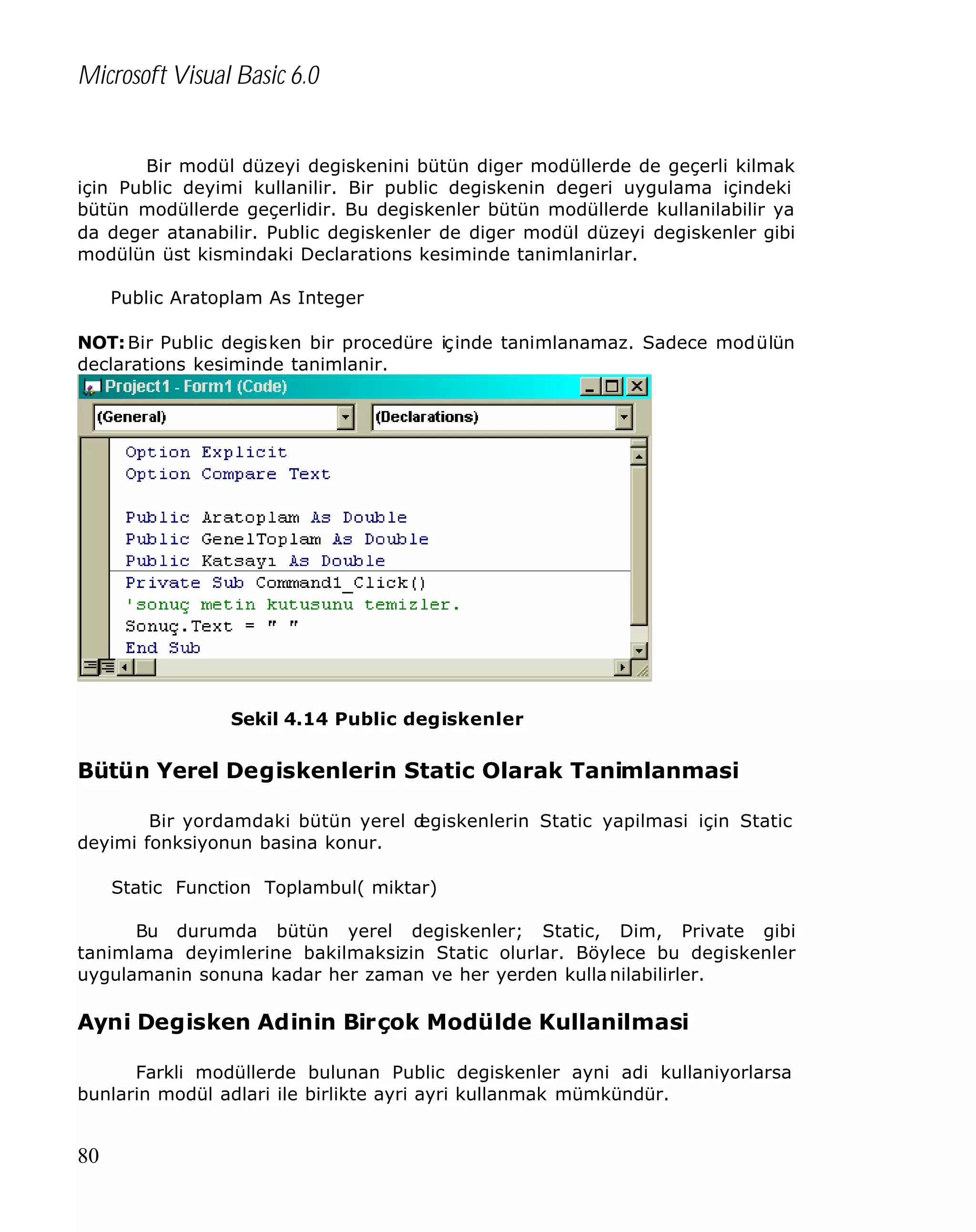 Microsoft Visual Basic 6.0
Bir modül düzeyi degiskenini bütün diger modüllerde de geçerli kilmak
için Public deyimi kullanilir. Bir public degiskenin degeri uygulama içindeki
bütün modüllerde geçerlidir. Bu degiskenler bütün modüllerde kullanilabilir ya
da deger atanabilir. Public degiskenler de diger modül düzeyi degiskenler gibi
modülün üst kismindaki Declarations kesiminde tanimlanirlar.
Public Aratoplam As Integer
NOT: Bir Public degisken bir procedüre içinde tanimlanamaz. Sadece modülün
declarations kesiminde tanimlanir.

Sekil 4.14 Public degiskenler

Bütün Yerel Degiskenlerin Static Olarak Tanimlanmasi
Bir yordamdaki bütün yerel d
egiskenlerin Static yapilmasi için Static
deyimi fonksiyonun basina konur.
Static Function Toplambul( miktar)
Bu durumda bütün yerel degiskenler; Static, Dim, Private gibi
tanimlama deyimlerine bakilmaksizin Static olurlar. Böylece bu degiskenler
uygulamanin sonuna kadar her zaman ve her yerden kulla nilabilirler.

Ayni Degisken Adinin Birçok Modülde Kullanilmasi
Farkli modüllerde bulunan Public degiskenler ayni adi kullaniyorlarsa
bunlarin modül adlari ile birlikte ayri ayri kullanmak mümkündür.

80

 