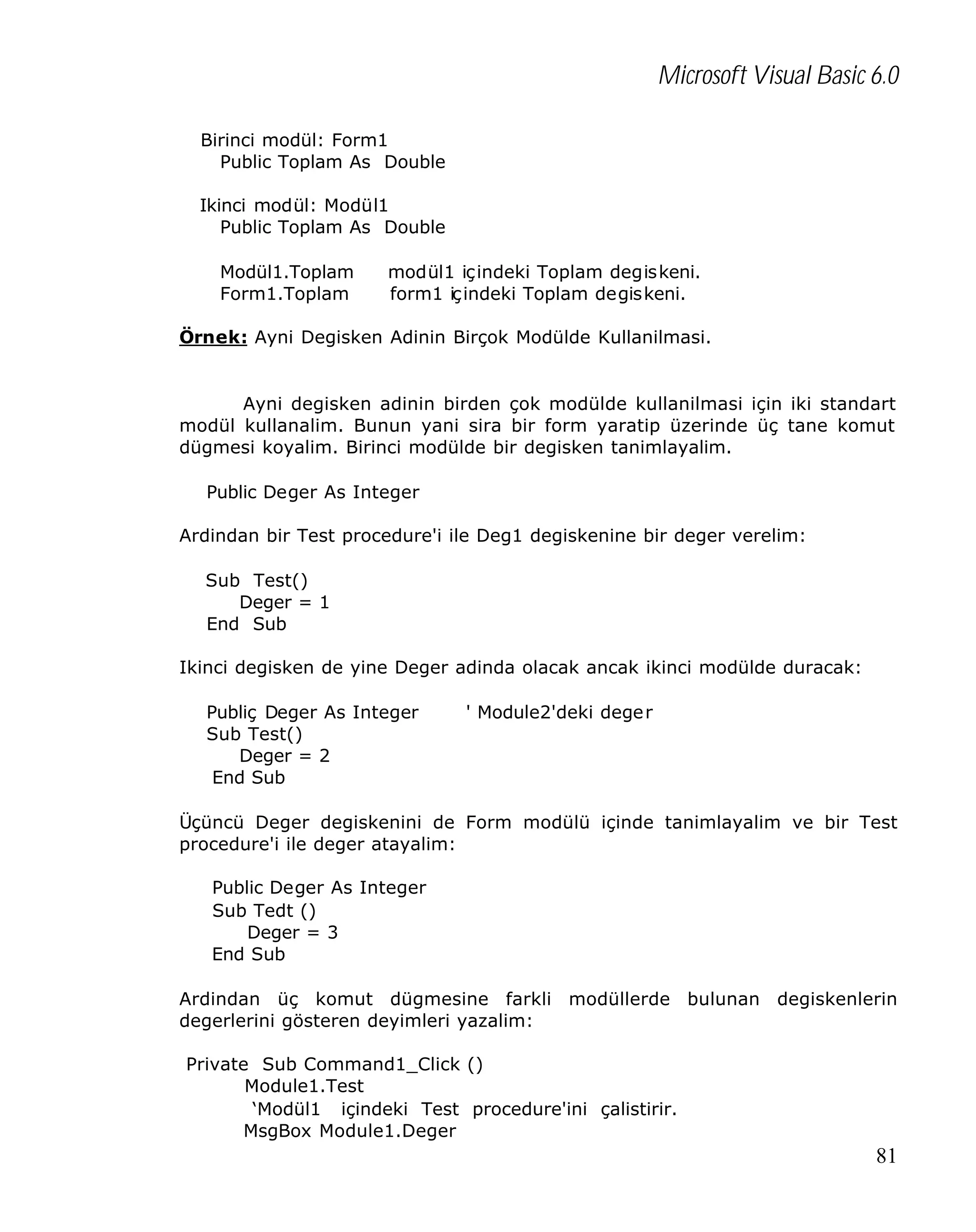 Microsoft Visual Basic 6.0
Birinci modül: Form1
Public Toplam As Double
Ikinci modül: Modül1
Public Toplam As Double
Modül1.Toplam
Form1.Toplam

modül1 içindeki Toplam degiskeni.
form1 içindeki Toplam degiskeni.

Örnek: Ayni Degisken Adinin Birçok Modülde Kullanilmasi.

Ayni degisken adinin birden çok modülde kullanilmasi için iki standart
modül kullanalim. Bunun yani sira bir form yaratip üzerinde üç tane komut
dügmesi koyalim. Birinci modülde bir degisken tanimlayalim.
Public Deger As Integer
Ardindan bir Test procedure'i ile Deg1 degiskenine bir deger verelim:
Sub Test()
Deger = 1
End Sub
Ikinci degisken de yine Deger adinda olacak ancak ikinci modülde duracak:
Publiç Deger As Integer
Sub Test()
Deger = 2
End Sub

' Module2'deki dege r

Üçüncü Deger degiskenini de Form modülü içinde tanimlayalim ve bir Test
procedure'i ile deger atayalim:
Public Deger As Integer
Sub Tedt ()
Deger = 3
End Sub
Ardindan üç komut dügmesine farkli modüllerde bulunan degiskenlerin
degerlerini gösteren deyimleri yazalim:
Private Sub Command1_Click ()
Module1.Test
‘Modül1 içindeki Test procedure'ini çalistirir.
MsgBox Module1.Deger

81

 