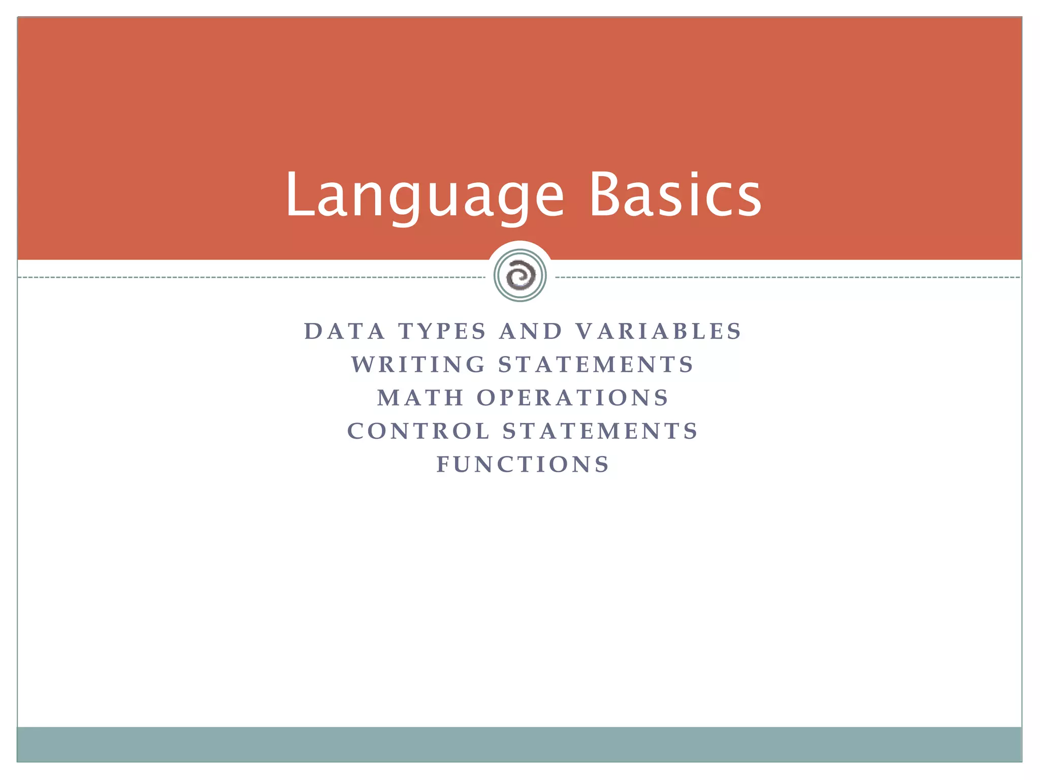 D A T A T Y P E S A N D V A R I A B L E S
W R I T I N G S T A T E M E N T S
M A T H O P E R A T I O N S
C O N T R O L S T A T E M E N T S
F U N C T I O N S
Language Basics
 