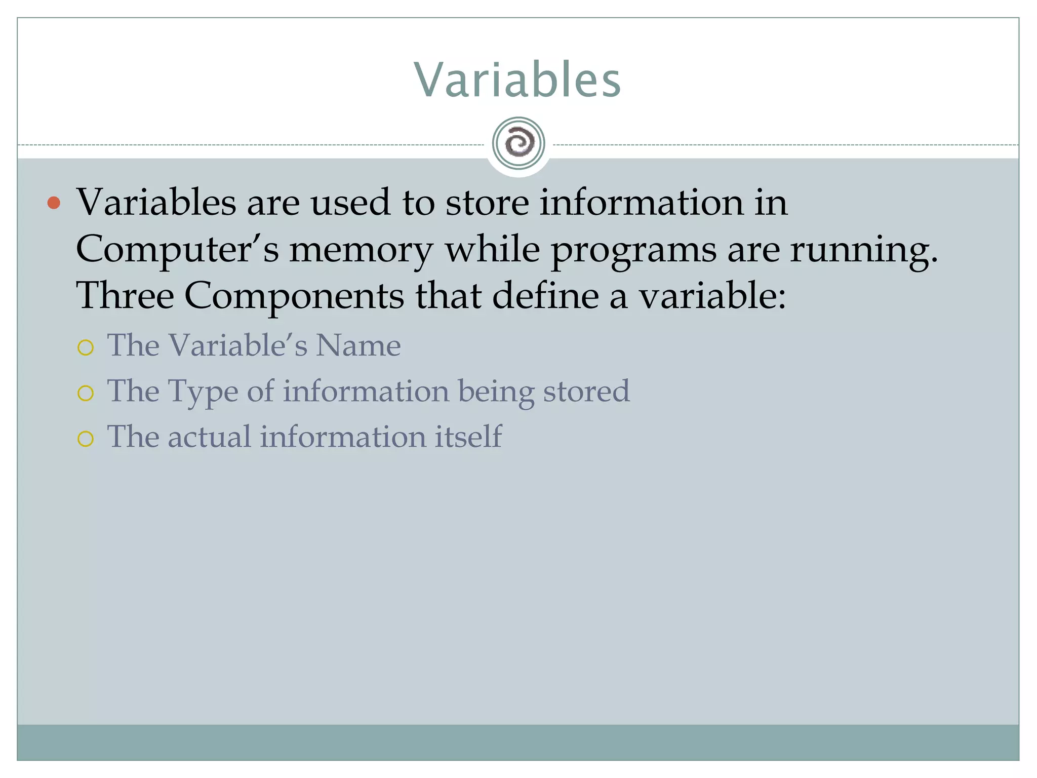 Variables
 Variables are used to store information in
Computer’s memory while programs are running.
Three Components that define a variable:
 The Variable’s Name
 The Type of information being stored
 The actual information itself
 