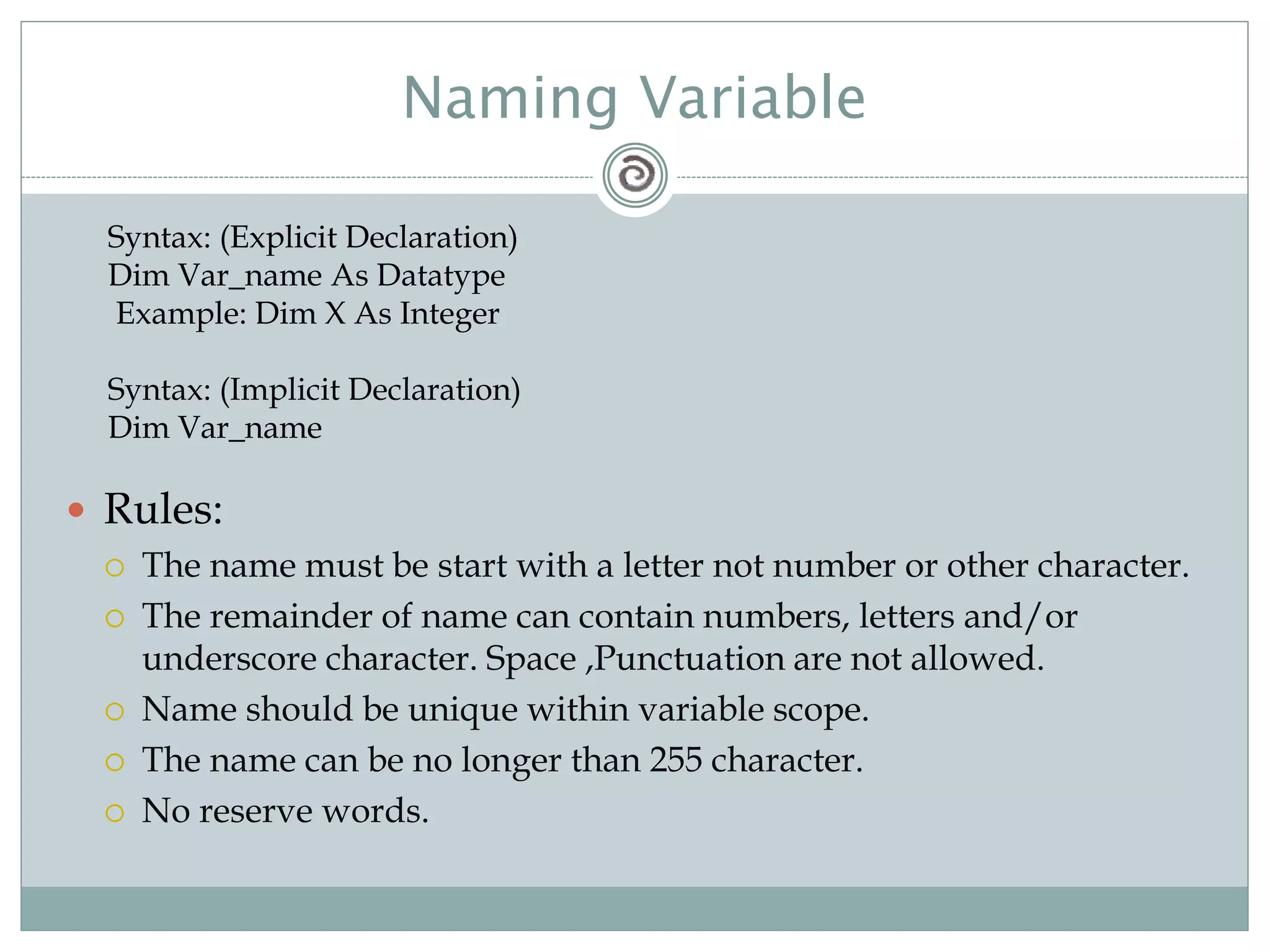 Naming Variable
 Rules:
 The name must be start with a letter not number or other character.
 The remainder of name can contain numbers, letters and/or
underscore character. Space ,Punctuation are not allowed.
 Name should be unique within variable scope.
 The name can be no longer than 255 character.
 No reserve words.
Syntax: (Explicit Declaration)
Dim Var_name As Datatype
Example: Dim X As Integer
Syntax: (Implicit Declaration)
Dim Var_name
 