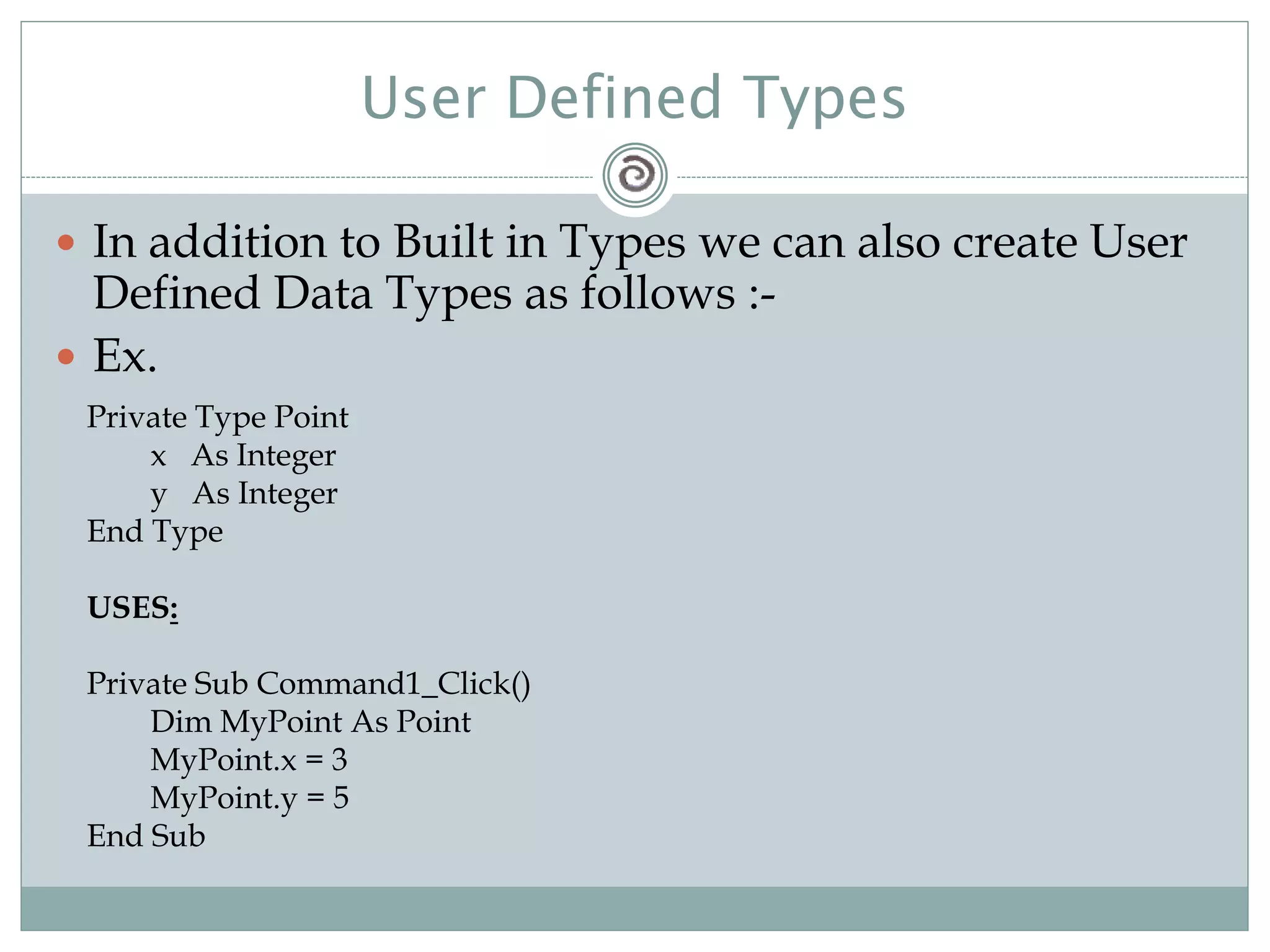 User Defined Types
 In addition to Built in Types we can also create User
Defined Data Types as follows :-
 Ex.
Private Type Point
x As Integer
y As Integer
End Type
USES:
Private Sub Command1_Click()
Dim MyPoint As Point
MyPoint.x = 3
MyPoint.y = 5
End Sub
 