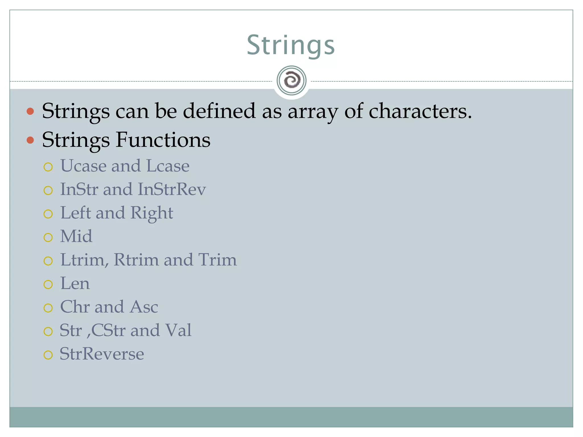 Strings
 Strings can be defined as array of characters.
 Strings Functions
 Ucase and Lcase
 InStr and InStrRev
 Left and Right
 Mid
 Ltrim, Rtrim and Trim
 Len
 Chr and Asc
 Str ,CStr and Val
 StrReverse
 