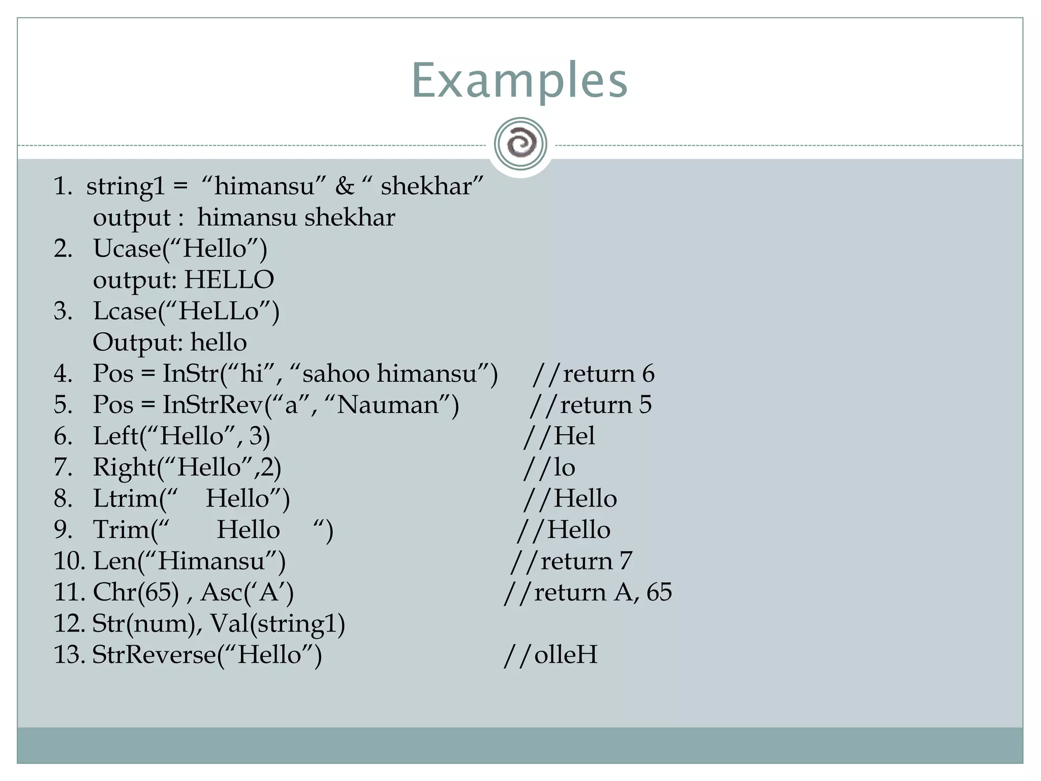 Examples
1. string1 = “himansu” & “ shekhar”
output : himansu shekhar
2. Ucase(“Hello”)
output: HELLO
3. Lcase(“HeLLo”)
Output: hello
4. Pos = InStr(“hi”, “sahoo himansu”) //return 6
5. Pos = InStrRev(“a”, “Nauman”) //return 5
6. Left(“Hello”, 3) //Hel
7. Right(“Hello”,2) //lo
8. Ltrim(“ Hello”) //Hello
9. Trim(“ Hello “) //Hello
10. Len(“Himansu”) //return 7
11. Chr(65) , Asc(‘A’) //return A, 65
12. Str(num), Val(string1)
13. StrReverse(“Hello”) //olleH
 