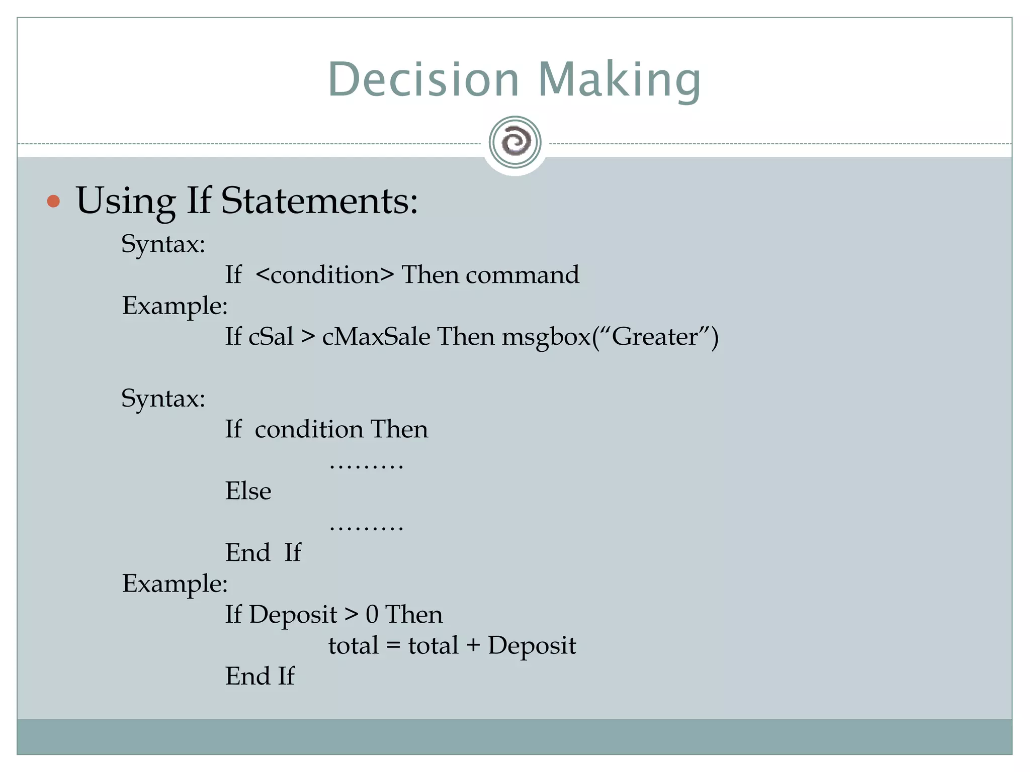 Decision Making
 Using If Statements:
Syntax:
If <condition> Then command
Example:
If cSal > cMaxSale Then msgbox(“Greater”)
Syntax:
If condition Then
………
Else
………
End If
Example:
If Deposit > 0 Then
total = total + Deposit
End If
 