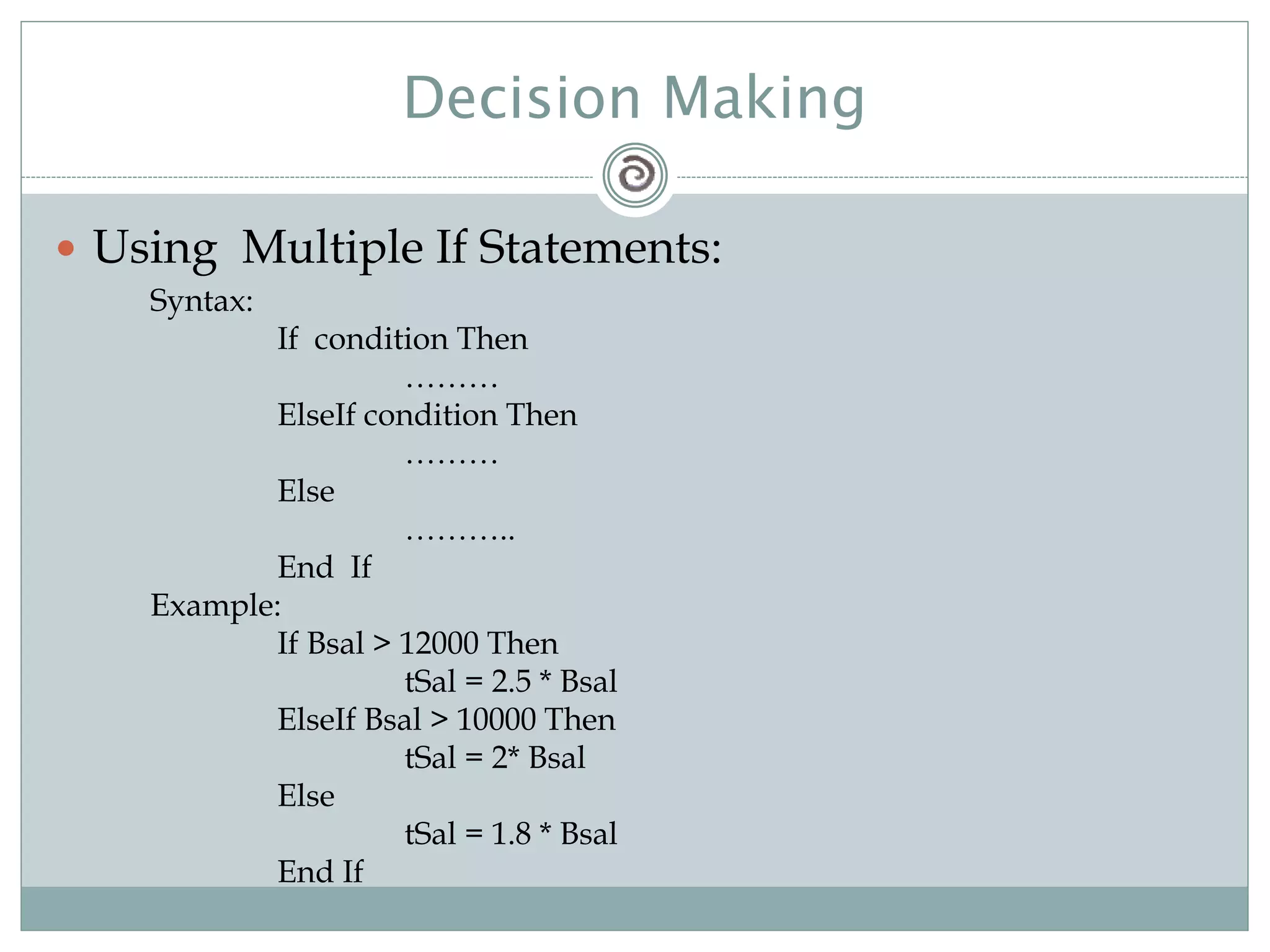 Decision Making
 Using Multiple If Statements:
Syntax:
If condition Then
………
ElseIf condition Then
………
Else
………..
End If
Example:
If Bsal > 12000 Then
tSal = 2.5 * Bsal
ElseIf Bsal > 10000 Then
tSal = 2* Bsal
Else
tSal = 1.8 * Bsal
End If
 