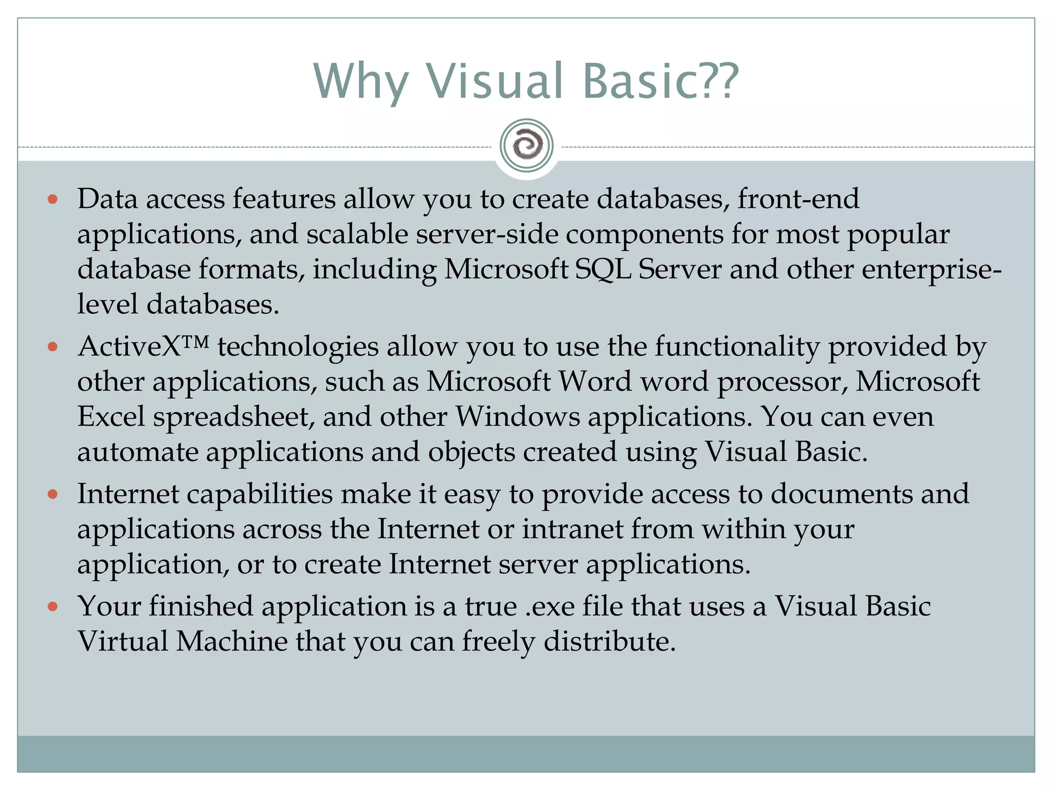 Why Visual Basic??
 Data access features allow you to create databases, front-end
applications, and scalable server-side components for most popular
database formats, including Microsoft SQL Server and other enterprise-
level databases.
 ActiveX™ technologies allow you to use the functionality provided by
other applications, such as Microsoft Word word processor, Microsoft
Excel spreadsheet, and other Windows applications. You can even
automate applications and objects created using Visual Basic.
 Internet capabilities make it easy to provide access to documents and
applications across the Internet or intranet from within your
application, or to create Internet server applications.
 Your finished application is a true .exe file that uses a Visual Basic
Virtual Machine that you can freely distribute.
 