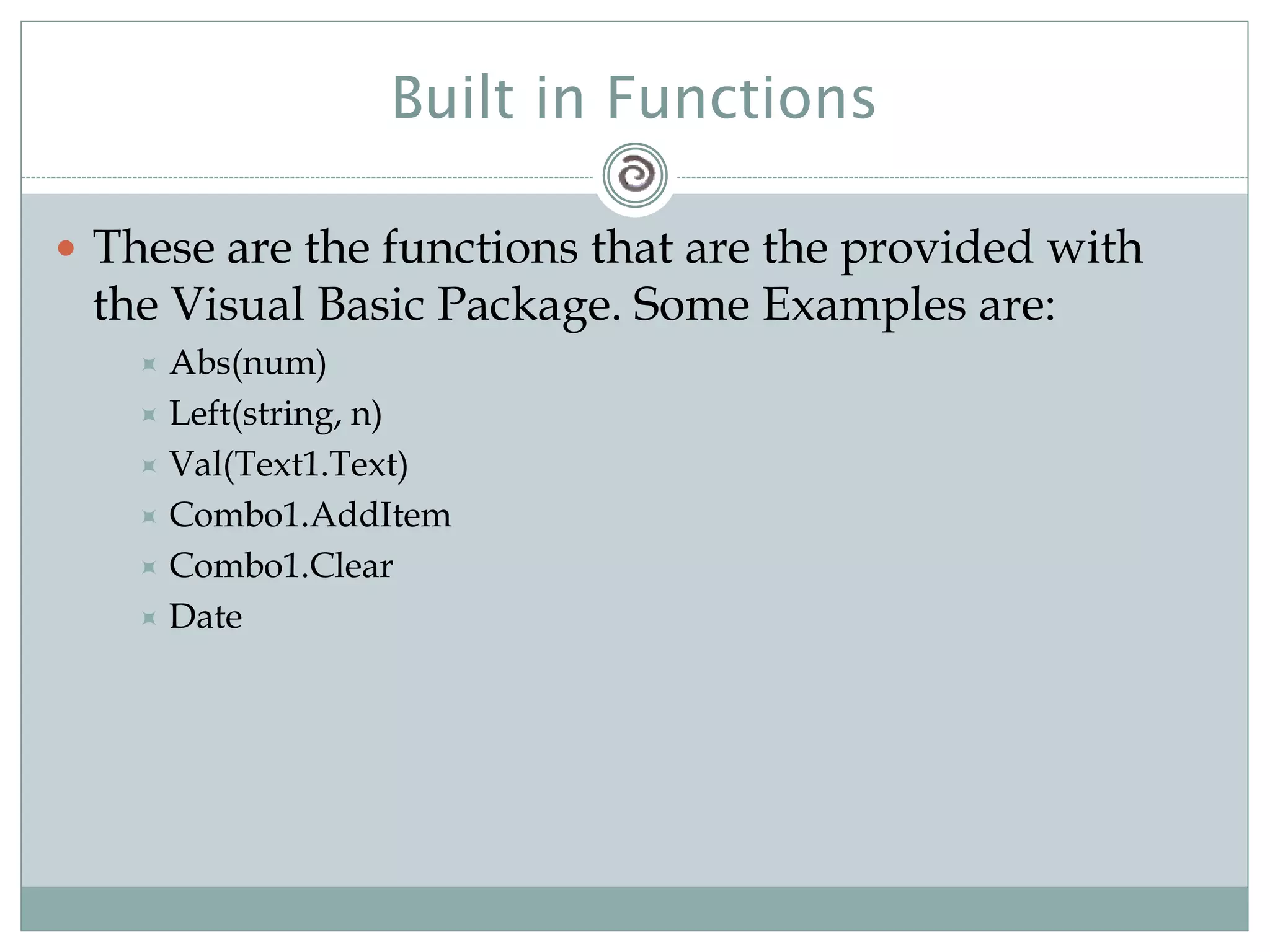 Built in Functions
 These are the functions that are the provided with
the Visual Basic Package. Some Examples are:
 Abs(num)
 Left(string, n)
 Val(Text1.Text)
 Combo1.AddItem
 Combo1.Clear
 Date
 