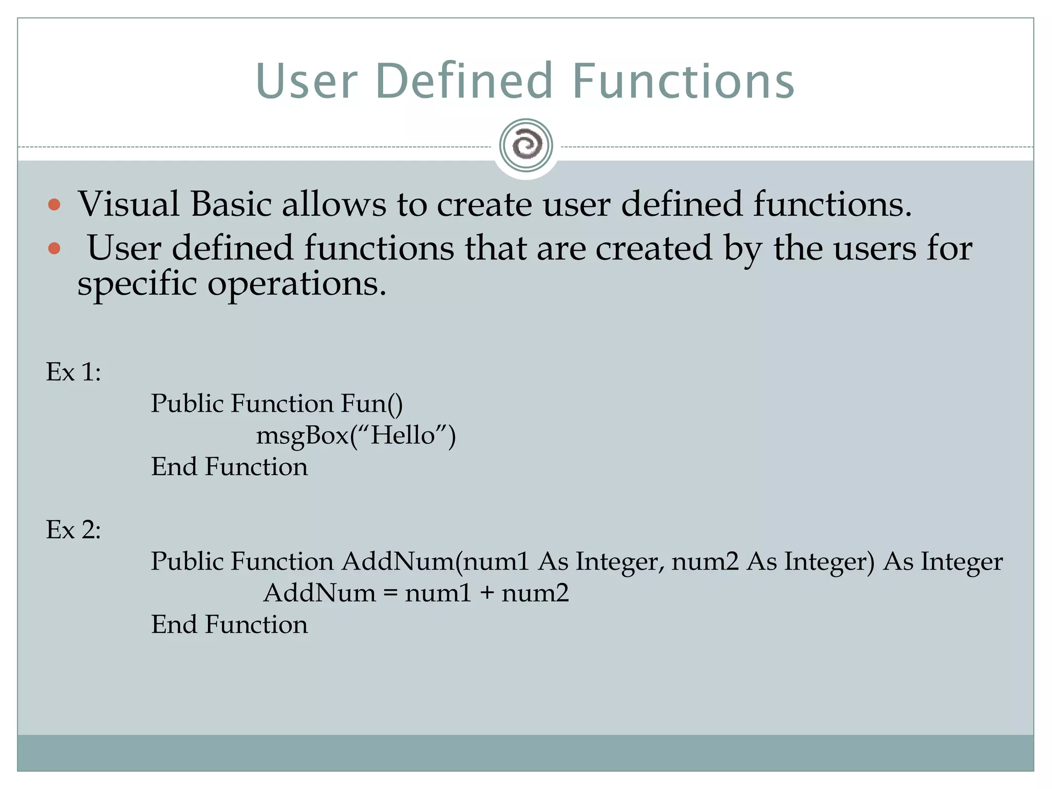User Defined Functions
 Visual Basic allows to create user defined functions.
 User defined functions that are created by the users for
specific operations.
Ex 1:
Public Function Fun()
msgBox(“Hello”)
End Function
Ex 2:
Public Function AddNum(num1 As Integer, num2 As Integer) As Integer
AddNum = num1 + num2
End Function
 