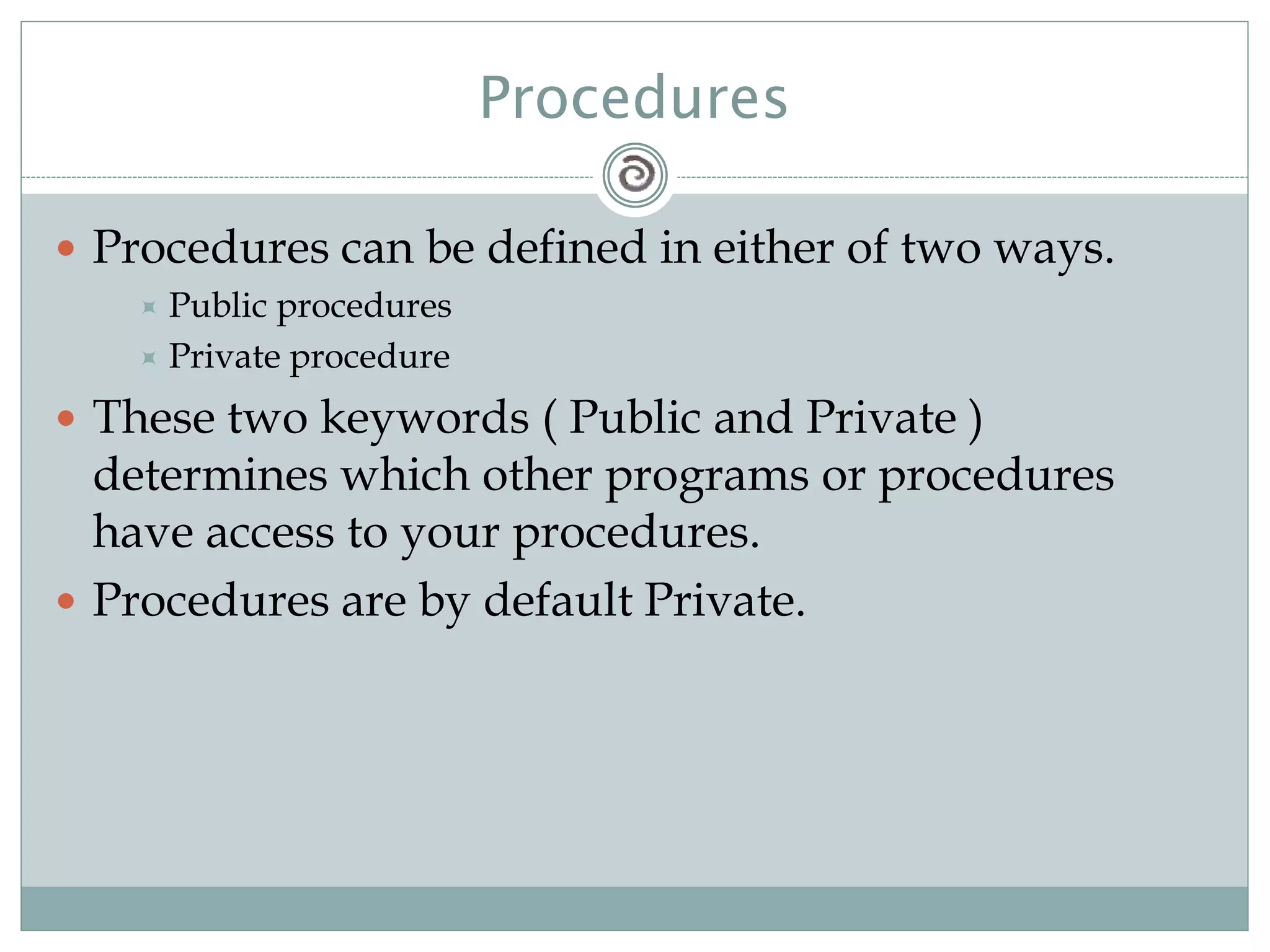 Procedures
 Procedures can be defined in either of two ways.
 Public procedures
 Private procedure
 These two keywords ( Public and Private )
determines which other programs or procedures
have access to your procedures.
 Procedures are by default Private.
 