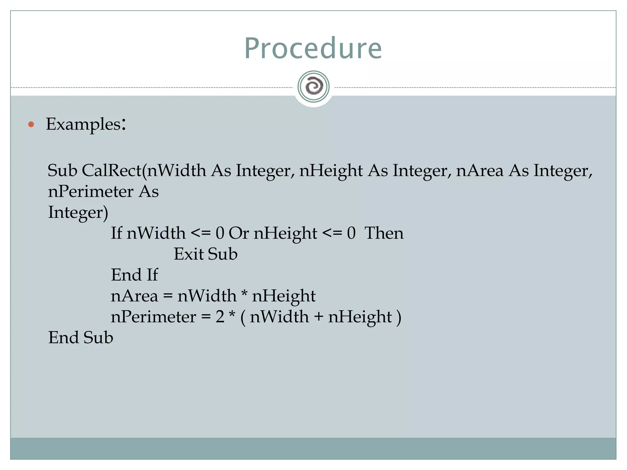 Procedure
 Examples:
Sub CalRect(nWidth As Integer, nHeight As Integer, nArea As Integer,
nPerimeter As
Integer)
If nWidth <= 0 Or nHeight <= 0 Then
Exit Sub
End If
nArea = nWidth * nHeight
nPerimeter = 2 * ( nWidth + nHeight )
End Sub
 
