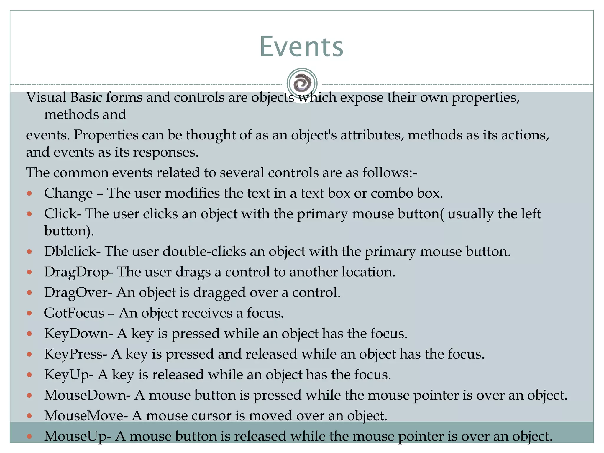 Visual Basic forms and controls are objects which expose their own properties,
methods and
events. Properties can be thought of as an object's attributes, methods as its actions,
and events as its responses.
The common events related to several controls are as follows:-
 Change – The user modifies the text in a text box or combo box.
 Click- The user clicks an object with the primary mouse button( usually the left
button).
 Dblclick- The user double-clicks an object with the primary mouse button.
 DragDrop- The user drags a control to another location.
 DragOver- An object is dragged over a control.
 GotFocus – An object receives a focus.
 KeyDown- A key is pressed while an object has the focus.
 KeyPress- A key is pressed and released while an object has the focus.
 KeyUp- A key is released while an object has the focus.
 MouseDown- A mouse button is pressed while the mouse pointer is over an object.
 MouseMove- A mouse cursor is moved over an object.
 MouseUp- A mouse button is released while the mouse pointer is over an object.
Events
 