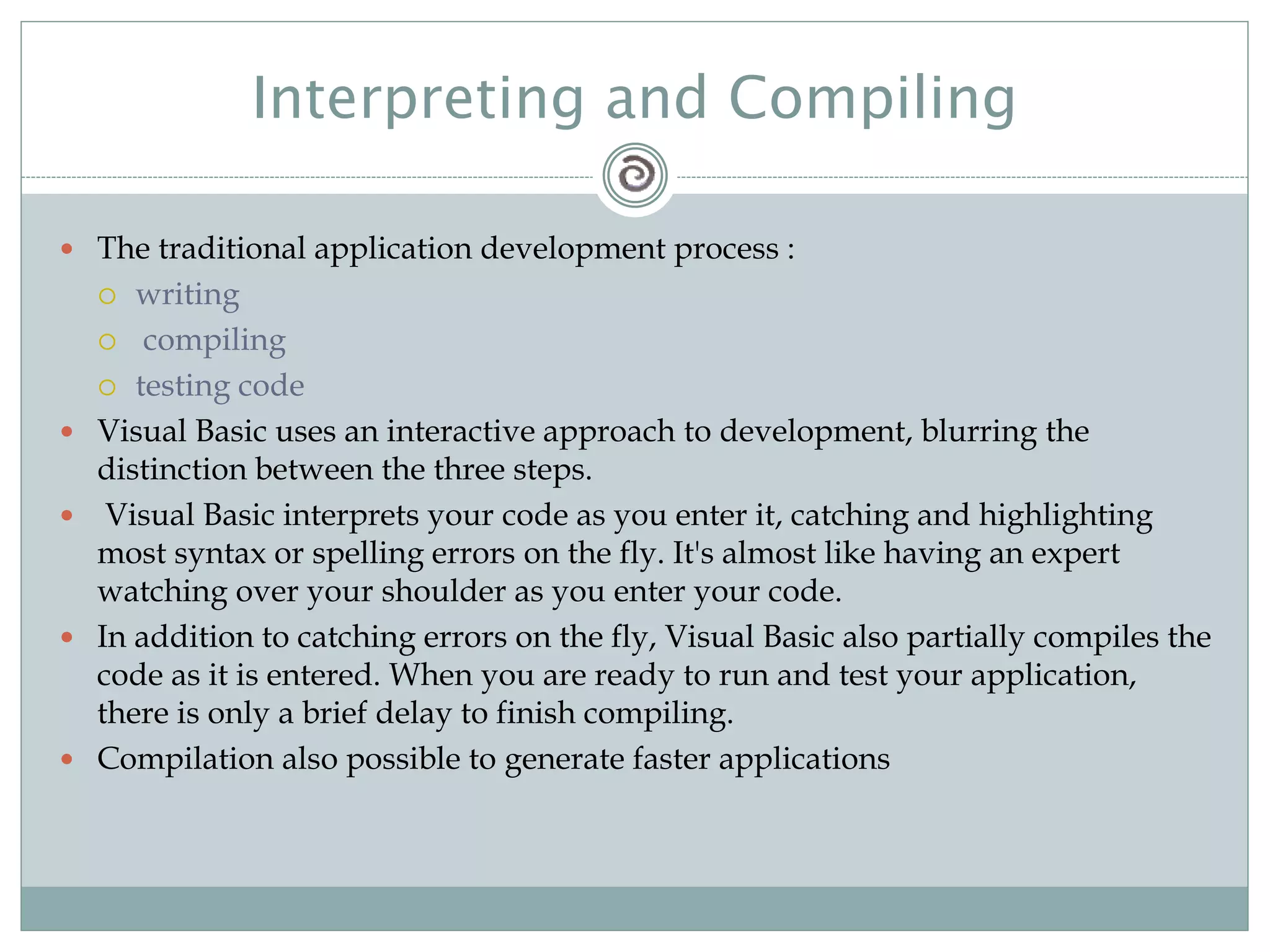 Interpreting and Compiling
 The traditional application development process :
 writing
 compiling
 testing code
 Visual Basic uses an interactive approach to development, blurring the
distinction between the three steps.
 Visual Basic interprets your code as you enter it, catching and highlighting
most syntax or spelling errors on the fly. It's almost like having an expert
watching over your shoulder as you enter your code.
 In addition to catching errors on the fly, Visual Basic also partially compiles the
code as it is entered. When you are ready to run and test your application,
there is only a brief delay to finish compiling.
 Compilation also possible to generate faster applications
 