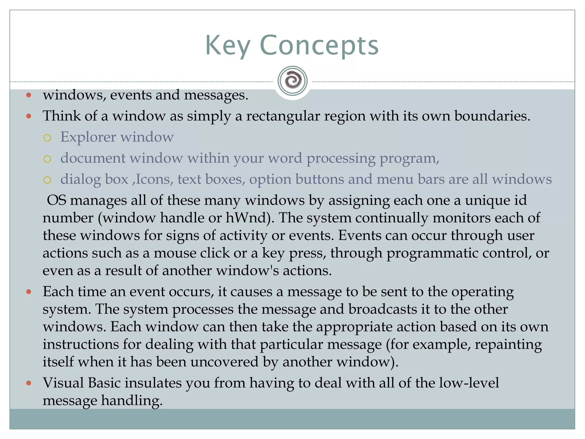 Key Concepts
 windows, events and messages.
 Think of a window as simply a rectangular region with its own boundaries.
 Explorer window
 document window within your word processing program,
 dialog box ,Icons, text boxes, option buttons and menu bars are all windows
OS manages all of these many windows by assigning each one a unique id
number (window handle or hWnd). The system continually monitors each of
these windows for signs of activity or events. Events can occur through user
actions such as a mouse click or a key press, through programmatic control, or
even as a result of another window's actions.
 Each time an event occurs, it causes a message to be sent to the operating
system. The system processes the message and broadcasts it to the other
windows. Each window can then take the appropriate action based on its own
instructions for dealing with that particular message (for example, repainting
itself when it has been uncovered by another window).
 Visual Basic insulates you from having to deal with all of the low-level
message handling.
 