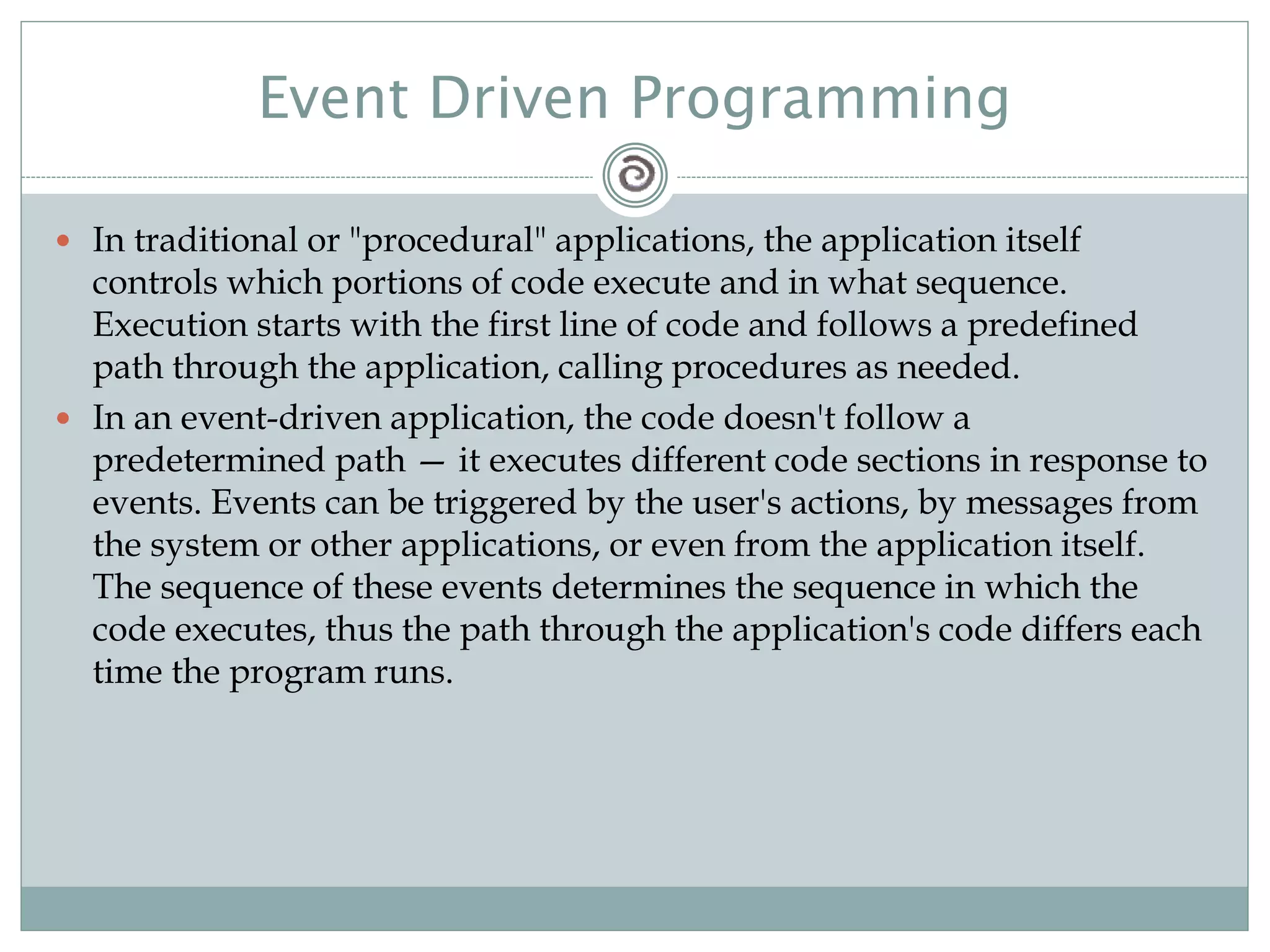 Event Driven Programming
 In traditional or "procedural" applications, the application itself
controls which portions of code execute and in what sequence.
Execution starts with the first line of code and follows a predefined
path through the application, calling procedures as needed.
 In an event-driven application, the code doesn't follow a
predetermined path — it executes different code sections in response to
events. Events can be triggered by the user's actions, by messages from
the system or other applications, or even from the application itself.
The sequence of these events determines the sequence in which the
code executes, thus the path through the application's code differs each
time the program runs.
 